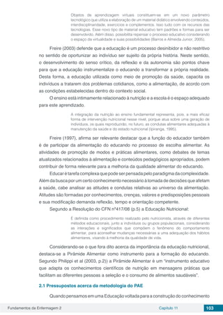 Fundamentos da Enfermagem 2 Capítulo 11 103
Objetos de aprendizagem virtuais constituem-se em um novo parâmetro
tecnológico que utiliza a elaboração de um material didático envolvendo conteúdos,
interdisciplinaridade, exercícios e complementos. Isso tudo com os recursos das
tecnologias. Esse novo tipo de material educativo tem padrões e formas para ser
desenvolvido. Além disso, possibilita repensar o processo educativo considerando
o espaço da virtualidade e suas possibilidades (Barros e Almeida Junior, 2005).
Freire (2003) defende que a educação é um processo desinibidor e não restritivo
no sentido de oportunizar ao indivíduo ser sujeito da própria história. Neste sentido,
o desenvolvimento do senso crítico, da reflexão e da autonomia são pontos chave
para que a educação instrumentalize o educando a transformar a própria realidade.
Desta forma, a educação utilizada como meio de promoção da saúde, capacita os
indivíduos a tratarem dos problemas cotidianos, como a alimentação, de acordo com
as condições estabelecidas dentro do contexto social.
O ensino está intimamente relacionado à nutrição e a escola é o espaço adequado
para este aprendizado.
A integração da nutrição ao ensino fundamental representa, pois, a mais eficaz
forma de intervenção nutricional nesse nível, porque atua sobre uma geração de
indivíduos, os quais reproduzirão, no futuro, as condutas alimentares adequadas à
manutenção da saúde e do estado nutricional (Ipiranga, 1995).
Freire (1997), afirma ser relevante destacar que a função do educador também
é de participar da alimentação do educando no processo de escolha alimentar. As
atividades de promoção de modos e práticas alimentares, como debates de temas
atualizados relacionados à alimentação e conteúdos pedagógicos apropriados, podem
contribuir de forma relevante para a melhoria da qualidade alimentar do educando.
Educar é tarefa complexa que pode ser pensada pelo paradigma da complexidade.
Além da busca por um certo conhecimento necessário à tomada de decisões que afetam
a saúde, cabe analisar as atitudes e condutas relativas ao universo da alimentação.
Atitudes são formadas por conhecimentos, crenças, valores e predisposições pessoais
e sua modificação demanda reflexão, tempo e orientação competente.
Segundo a Resolução do CFN nº417/08 (p.5) a Educação Nutricional:
É definida como procedimento realizado pelo nutricionista, através de diferentes
métodos educacionais, junto a indivíduos ou grupos populacionais, considerando
as interações e significados que compõem o fenômeno do comportamento
alimentar, para aconselhar mudanças necessárias a uma adequação dos hábitos
alimentares, visando à melhoria da qualidade de vida.
Considerando-se o que fora dito acerca da importância da educação nutricional,
destaca-se a Pirâmide Alimentar como instrumento para a formação do educando.
Segundo Philippi et al (2003, p.2)) a Pirâmide Alimentar é um “instrumento educativo
que adapta os conhecimentos científicos de nutrição em mensagens práticas que
facilitam as diferentes pessoas a seleção e o consumo de alimentos saudáveis”.
2.1	Pressupostos acerca da metodologia do PAE
Quando pensamos em uma Educação voltada para a construção do conhecimento
 