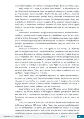 Fundamentos da Enfermagem 2 Capítulo 11 106
consumida em cada dia e montamos um cartaz grande para deixar exposto na escola.
A segunda oficina foi sobre o que temos para o almoço? Os estudantes tiveram
que diferenciar alimentos saudáveis de não saudáveis, elaborar um cardápio nutritivo
que foi preparado pelas manipuladoras de alimentos da escola e oferecido na quinta
oficina no sistema self service no refeitório. Eles já conheciam o buffet térmico, mas
nunca tinham tido a oportunidade de manusear. Os estudantes receberam fichas com
as embalagens de alimentos servidos na escola. Então utilizaram estas embalagens,
visualizando as informações nutricionais presentes no rótulo, o peso bruto e o peso
líquido, as características dos produtos, a validade e definiram de que grupo alimentar
pertenciam.
No laboratório de informática pesquisaram receitas nutritivas, medidas caseiras,
calorias e composição nutricional dos alimentos, e conheceram a tabela de composição
nutricional on-line, denominada TACO. Após foi realizada uma enquete para escolher
apenas um cardápio para preparação na última oficina. Foi realizada numa abordagem
qualitativa e interpretativa, analisando as possibilidades e opções, de acordo com a
opinião dos estudantes.
Na terceira oficina com o tema: com o garfo e a faca na mão! Os estudantes
aprenderamregrasdeetiquetaeahistóriadostalheres,reconhecendoasuaimportância
do seu uso. Este momento foi muito importante, pois eles tinham o hábito de comer
apenas utilizando a colher. Foram apresentados alguns talheres e imagens através do
multimídia, realizamos uma conversa com eles sobre os tipos e as finalidades, dando
a oportunidade de todos opinarem. O multimídia foi utilizado por ser considerado um
recurso atrativo e ilustrativo de exemplificar o uso. Após convidamos os estudantes
para assistirmos um vídeo que ilustrou um período da nossa história em que não
usávamos esses objetos. Optamos por utilizar o vídeo novamente, pelo fato de ter sido
significativo na aprendizagem da 1º oficina.
Então, na sala de aula, foi explicado a importância das regras de boas maneiras,
de comer com o garfo e a faca. E comentado se eles desejam ser vistos como pessoas
educadas, precisam refinar seus modos e suas maneiras de se apresentarem diante
do grupo, fazendo com que se torne um hábito. Todos ficaram atentos e pensativos. E
também foi sugerido para a escola apoiar o uso dos talheres.
A quarta oficina com o título: vamos combinar? Foi sobre normas de convivência
e utilização do refeitório, fizemos a elaboração de cartazes para tornar o ambiente
agradável e de jogos americanos para colocar o prato em cima e não sujar a mesa.
Escrevemos combinados, ou seja, discutimos a maneira de se portar durante as
refeições.
E dando continuidade, no laboratório de informática fizemos uma pesquisa no site
do Ministério da Saúde (MS) sobre os Dez Passos para uma Alimentação Saudável,
após foi mandado fazer um banner para colocar também no refeitório e solicitado
folders para distribuição na escola. Foi utilizado este site do MS devido ser de grande
confiabilidade, tem este e outros materiais elaborados para fortalecer a implementação
 