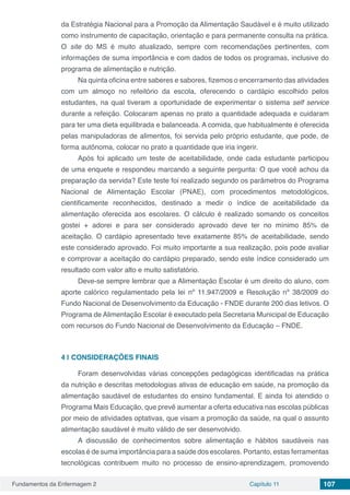 Fundamentos da Enfermagem 2 Capítulo 11 107
da Estratégia Nacional para a Promoção da Alimentação Saudável e é muito utilizado
como instrumento de capacitação, orientação e para permanente consulta na prática.
O site do MS é muito atualizado, sempre com recomendações pertinentes, com
informações de suma importância e com dados de todos os programas, inclusive do
programa de alimentação e nutrição.
Na quinta oficina entre saberes e sabores, fizemos o encerramento das atividades
com um almoço no refeitório da escola, oferecendo o cardápio escolhido pelos
estudantes, na qual tiveram a oportunidade de experimentar o sistema self service
durante a refeição. Colocaram apenas no prato a quantidade adequada e cuidaram
para ter uma dieta equilibrada e balanceada. A comida, que habitualmente é oferecida
pelas manipuladoras de alimentos, foi servida pelo próprio estudante, que pode, de
forma autônoma, colocar no prato a quantidade que iria ingerir.
Após foi aplicado um teste de aceitabilidade, onde cada estudante participou
de uma enquete e respondeu marcando a seguinte pergunta: O que você achou da
preparação da servida? Este teste foi realizado segundo os parâmetros do Programa
Nacional de Alimentação Escolar (PNAE), com procedimentos metodológicos,
cientificamente reconhecidos, destinado a medir o índice de aceitabilidade da
alimentação oferecida aos escolares. O cálculo é realizado somando os conceitos
gostei + adorei e para ser considerado aprovado deve ter no mínimo 85% de
aceitação. O cardápio apresentado teve exatamente 85% de aceitabilidade, sendo
este considerado aprovado. Foi muito importante a sua realização, pois pode avaliar
e comprovar a aceitação do cardápio preparado, sendo este índice considerado um
resultado com valor alto e muito satisfatório.
Deve-se sempre lembrar que a Alimentação Escolar é um direito do aluno, com
aporte calórico regulamentado pela lei nº 11.947/2009 e Resolução nº 38/2009 do
Fundo Nacional de Desenvolvimento da Educação - FNDE durante 200 dias letivos. O
Programa de Alimentação Escolar é executado pela Secretaria Municipal de Educação
com recursos do Fundo Nacional de Desenvolvimento da Educação – FNDE.
4 | 	CONSIDERAÇÕES FINAIS
Foram desenvolvidas várias concepções pedagógicas identificadas na prática
da nutrição e descritas metodologias ativas de educação em saúde, na promoção da
alimentação saudável de estudantes do ensino fundamental. E ainda foi atendido o
Programa Mais Educação, que prevê aumentar a oferta educativa nas escolas públicas
por meio de atividades optativas, que visam a promoção da saúde, na qual o assunto
alimentação saudável é muito válido de ser desenvolvido.
A discussão de conhecimentos sobre alimentação e hábitos saudáveis nas
escolas é de suma importância para a saúde dos escolares. Portanto, estas ferramentas
tecnológicas contribuem muito no processo de ensino-aprendizagem, promovendo
 