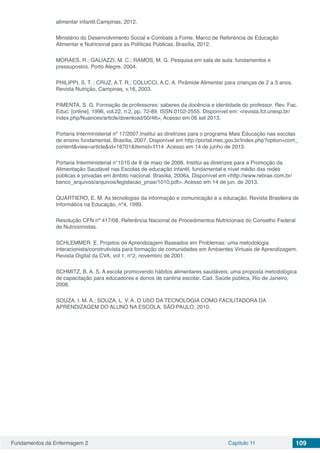 Fundamentos da Enfermagem 2 Capítulo 11 109
alimentar infantil.Campinas, 2012.
Ministério do Desenvolvimento Social e Combate à Fome. Marco de Referência de Educação
Alimentar e Nutricional para as Políticas Públicas. Brasília, 2012.
MORAES, R.; GALIAZZI, M. C.; RAMOS, M. G. Pesquisa em sala de aula: fundamentos e
pressupostos. Porto Alegre, 2004.
PHILIPPI, S. T. ; CRUZ, A.T. R.; COLUCCI, A.C. A. Pirâmide Alimentar para crianças de 2 a 3 anos.
Revista Nutrição, Campinas, v.16, 2003.
PIMENTA, S. G. Formação de professores: saberes da docência e identidade do professor. Rev. Fac.
Educ. [online]. 1996, vol.22, n.2, pp. 72-89. ISSN 0102-2555. Disponível em: <revista.fct.unesp.br/
index.php/Nuances/article/download/50/46‎>, Acesso em 06 set 2013.
Portaria Interministerial nº 17/2007.Institui as diretrizes para o programa Mais Educação nas escolas
de ensino fundamental, Brasília, 2007. Disponível em http://portal.mec.gov.br/index.php?option=com_
content&view=article&id=16701&Itemid=1114 .Acesso em 14 de junho de 2013.
Portaria Interministerial n°1010 de 8 de maio de 2006. Institui as diretrizes para a Promoção da
Alimentação Saudável nas Escolas de educação infantil, fundamental e nível médio das redes
públicas e privadas em âmbito nacional. Brasília, 2006a. Disponível em <http://www.rebrae.com.br/
banco_arquivos/arquivos/legislacao_pnae/1010.pdf>. Acesso em 14 de jun. de 2013.
QUARTIERO, E. M. As tecnologias da informação e comunicação e a educação. Revista Brasileira de
Informática na Educação, nº4, 1999.
Resolução CFN nº 417/08. Referência Nacional de Procedimentos Nutricionais do Conselho Federal
de Nutricionistas.
SCHLEMMER, E. Projetos de Aprendizagem Baseados em Problemas: uma metodologia
interacionista/construtivista para formação de comunidades em Ambientes Virtuais de Aprendizagem.
Revista Digital da CVA, vol 1, n°2, novembro de 2001.
SCHMITZ, B. A. S. A escola promovendo hábitos alimentares saudáveis: uma proposta metodológica
de capacitação para educadores e donos de cantina escolar. Cad. Saúde pública, Rio de Janeiro,
2008.
SOUZA, I. M. A.; SOUZA, L. V. A. O USO DA TECNOLOGIA COMO FACILITADORA DA
APRENDIZAGEM DO ALUNO NA ESCOLA. SÃO PAULO, 2010.
 