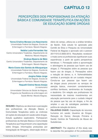 Fundamentos da Enfermagem 2 110Capítulo 12
PERCEPÇÕES DOS PROFISSIONAIS DA ATENÇÃO
BÁSICA E COMUNIDADE TERAPÊUTICA EM AÇÕES
DE EDUCAÇÃO SOBRE DROGAS
CAPÍTULO 12
Yanna Cristina Moraes Lira Nascimento
Universidade Federal de Alagoas, Escola de
Enfermagem e Farmácia. Maceió-Alagoas.
Natália Luzia Fernandes Vaz
Centro Universitário Tiradentes, Departamento de
Medicina. Maceió-Alagoas.
Givânya Bezerra de Melo
Centro Universitário Tiradentes, Departamento de
Enfermagem. Maceió-Alagoas.
Maria Cicera dos Santos de Albuquerque
Universidade Federal de Alagoas, Escola de
Enfermagem e Farmácia. Maceió-Alagoas.
Jorgina Sales Jorge
Universidade Federal de Alagoas, Escola de
Enfermagem e Farmácia. Maceió-Alagoas.
Raquelli Cistina Neves Araújo
(in memoriam)
Universidade Ciências da Saúde de Alagoas,
Programa de Residência de enfermagem em
Saúde Mental. Maceió-Alagoas.
RESUMO: Objetivou-se descrever a percepção
dos profissionais da Atenção Básica e
Comunidade Terapêutica sobre as vivências
em ações de educação em saúde sobre drogas.
Estudo qualitativo exploratório. Participaram
profissionais da Atenção Básica e Comunidade
Terapêutica que frequentaram uma capacitação
sobre Drogas. Informações produzidas por
triangulação de filmagens, observação direta e
diário de campo, utilizou-se a análise temática
de Bardin. Este estudo foi apreciado pelo
Comitê de Ética e Pesquisa da Universidade
Federal de Alagoas e aprovado sob o parecer
20171013.5.0000.5013. Resultados revelaram
o modo como os profissionais significaram suas
experiências a partir de quatro perspectivas
temáticas: 1. Percepção sobre à aproximação
e abordagens às pessoas que fazem uso de
drogas; 2. Percepções sobre as pessoas que
fazem uso de drogas; 3. Percepções sobre
a redução de danos; e, 4. Vulnerabilidades
sentidas à promoção de um cuidado integral.
Conclui-se que pessoas que fazem uso
de drogas pouco procuram os serviços de
atenção básica, vivenciam constantemente
conflitos familiares, sentimentos de frustação
e desânimo. Em relação aos profissionais há
necessidade de maiores investimentos em
educação permanente para o cuidado integral
da pessoa que faz uso de drogas, a fim de
ampliar o uso de estratégias pautadas na
política de redução de danos.
PALAVRAS CHAVE: Capacitação de recursos
humanos em saúde; Usuários de Drogas;
Redução do Danos; Atenção Primária à
Saúde; Centros de Tratamento de Abuso de
Substâncias.
ABSTRACT: The objective of this study was
to describe the perception of the professionals
 