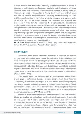 Fundamentos da Enfermagem 2 Capítulo 12 111
of Basic Attention and Therapeutic Community about the experiences in actions of
education in health about drugs. Exploratory qualitative study. Participants of Primary
Care and Therapeutic Community professionals who attended a training on Drugs.
Information produced by triangulation of filming, direct observation and field diary,
was used the thematic analysis of Bardin. This study was evaluated by the Ethics
and Research Committee of the Federal University of Alagoas and approved under
the 20171013.5.0000.5013. Results revealed how the professionals expressed their
experiences from four thematic perspectives: 1. Perception about the approach and
approaches to people who use drugs; 2. Perceptions about people who use drugs; 3.
Perceptions about harm reduction; and, 4. Vulnerabilities felt to promote comprehensive
care. It is concluded that people who use drugs seldom seek primary care services,
they constantly experience family conflicts, feelings of frustration and discouragement.
In relation to professionals, there is a need for greater investments in permanent
education for the integral care of the person who uses drugs, in order to broaden the
use of strategies based on harm reduction policy.
KEYWORDS: Human resources training in health; Drug users; Harm Reduction;
Primary Health Care; Substance Abuse Treatment Centers.
1 | 	INTRODUÇÃO
Profissionais de saúde são estimulados diariamente a acolherem nos serviços
em que atuam pessoas que fazem uso de drogas licitas e ilícitas; entretanto, nem
todos desenvolvem habilidades técnicas para prestarem uma adequada assistência.
Estimular estas habilidades a partir de capacitações inseridas no processo de educação
permanente sobre a temática de drogas é um do.s caminhos que pode ser percorrido
na gestão do trabalho. A educação constitui um processo de mediação emancipatória
que permite a formação do pensamento crítico reflexivo, construído e problematizado
(PEDUZZI et al., 2009).
Uma capacitação para ser considerada eficaz deve emergir da necessidade do
próprio grupo de profissionais. Ou seja, o processo de aprendizado dos profissionais
durante as ações educativas deve responder às suas necessidades. Ações planejadas
para atender estas necessidades devem ser dirigidas para estimular o conhecimento,
permitindo-lhes ampliar a capacidade de intervir tanto sobre suas ações profissionais
como em suas vidas, criando condições para apropriarem o conhecimento adquirido,
atenuando suas angustias (SANTANA et al., 2010).
A aquisição destas habilidades passa a ser essencial quando se trata da atenção
básica, que propõe a reorganização do atendimento primário para ações de promoção
da saúde, prevenção de riscos, resolutividade e reabilitação, seja promovida pela
equipe da atenção básica, ou pela articulação desta a outros serviços. Podendo esta
articulação ocorrer de forma intersetorial como a uma Comunidade Terapêutica, visto
esta ser caracterizada como um serviço destinado a oferecer cuidados contínuos de
 