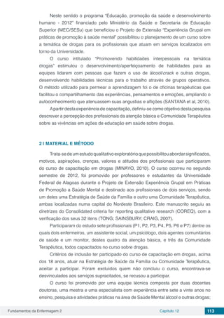 Fundamentos da Enfermagem 2 Capítulo 12 113
Neste sentido o programa “Educação, promoção da saúde e desenvolvimento
humano - 2012” financiado pelo Ministério da Saúde e Secretaria de Educação
Superior (MEC/SESu) que beneficiou o Projeto de Extensão “Experiência Grupal em
práticas de promoção à saúde mental” possibilitou o planejamento de um curso sobre
a temática de drogas para os profissionais que atuam em serviços localizados em
torno da Universidade.
O curso intitulado “Promovendo habilidades interpessoais na temática
drogas” estimulou o desenvolvimento/aperfeiçoamento de habilidades para as
equipes lidarem com pessoas que fazem o uso de álcool/crack e outras drogas,
desenvolvendo habilidades técnicas para o trabalho através de grupos operativos.
O método utilizado para permear a aprendizagem foi o de oficinas terapêuticas que
facilitou o compartilhamento das experiências, pensamentos e emoções, ampliando o
autoconhecimento que atenuassem suas angustias e aflições (SANTANA et al, 2010).
Apartir desta experiência de capacitação, definiu-se como objetivo desta pesquisa
descrever a percepção dos profissionais da atenção básica e Comunidade Terapêutica
sobre as vivências em ações de educação em saúde sobre drogas.
2 | 	MATERIAL E MÉTODO
Trata-sedeumestudoqualitativoexploratórioquepossibilitouabordarsignificados,
motivos, aspirações, crenças, valores e atitudes dos profissionais que participaram
do curso de capacitação em drogas (MINAYO, 2010). O curso ocorreu no segundo
semestre de 2012, foi promovido por professores e estudantes da Universidade
Federal de Alagoas durante o Projeto de Extensão Experiência Grupal em Práticas
de Promoção a Saúde Mental e destinado aos profissionais de dois serviços, sendo
um deles uma Estratégia de Saúde da Família e outro uma Comunidade Terapêutica,
ambas localizadas numa capital do Nordeste Brasileiro. Este manuscrito seguiu as
diretrizes do Consolidated criteria for reporting qualitative research (COREQ), com a
verificação dos seus 32 itens (TONG; SAINSBURY; CRAIG, 2007).
Participaram do estudo sete profissionais (P1, P2, P3, P4, P5, P6 e P7) dentre os
quais dois enfermeiros, um assistente social, um psicólogo, dois agentes comunitários
de saúde e um monitor, destes quatro da atenção básica, e três da Comunidade
Terapêutica, todos capacitados no curso sobre drogas.
Critérios de inclusão ter participado do curso de capacitação em drogas, acima
dos 18 anos, atuar na Estratégia de Saúde da Família ou Comunidade Terapêutica,
aceitar a participar. Foram excluídos quem não concluiu o curso, encontrava-se
desvinculados aos serviços supracitados, se recusou a participar.
O curso foi promovido por uma equipe técnica composta por duas docentes
doutoras, uma mestra e uma especialista com experiência entre sete a vinte anos no
ensino, pesquisa e atividades práticas na área de Saúde Mental álcool e outras drogas;
 