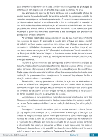 Fundamentos da Enfermagem 2 Capítulo 12 114
duas enfermeiras residentes de Saúde Mental e doze estudantes da graduação de
enfermagem com experiência em projetos de pesquisa e extensão na área.
Seu planejamento ocorreu de forma contínua com a participação efetiva da
equipe técnica, havendo discussão da temática, definição de estratégias, seleção de
materiais e aquisição de habilidades previamente. O curso ocorreu em seis encontros
problematizados e teorizados em sala de aula, e dois encontros práticos vivenciados
nas instituições envolvidas na capacitação. As temáticas trabalhadas em sala foram
propostas pela equipe técnica e aprovada pelos discentes, houve flexibilidade para
mudanças a partir das demandas observadas e das solicitações dos profissionais
participantes em cada encontro.
As temáticas trabalhadas na capacitação em sala de aula foram: a) acolhimento
nos serviços de saúde; b) promoção à saúde com enfoque em saúde mental;
c) trabalho em/com grupos operativos com ênfase nas oficinas terapêuticas, d)
promovendo habilidades interpessoais para trabalhar com a temática droga; e) uso
dos instrumentos de triagem AUDIT (Teste de Identificação de Transtornos do Uso
de Álcool) e ASSIST (Teste de Triagem do Envolvimento com Álcool, Tabaco e outras
Substâncias); f) Intervenção breve; g) Estratégias de reabilitação psicossocial; e h)
Redução de Danos.
Durante o curso solicitou-se aos participantes a formação de duas equipes de
trabalho, mesclando em cada equipe profissionais dos dois serviços, a fim de favorecer
ações conjuntas intersetoriais, o matriciamento e o compartilhamento de experiências.
Cada equipe discutiu possíveis temáticas relevantes nos contextos de atuação para
realização de grupos operativos, planejando-os de maneira integrada para facilitar a
atuação profissional nas comunidades.
Sendo assim, cada equipe executou dois dias de ação, um na atenção básica
e uma na Comunidade Terapêutica. O público alvo das ações foram as pessoas
acompanhadas por estes serviços. Houve o enfoque na construção das oficinas para
as temáticas de tabagismo; o uso de drogas na vida, na adolescência e na gestação;
os danos causados à saúde; e a prevenção de recaída.
À medida que o curso acontecia o material da pesquisa foi coletado a partir das
filmagens produzidas em cada encontro, da observação direta e dos registros no diário
de campo. Deste modo possibilitando para a produção de informações a triangulação
dos dados.
Em seguida o material foi tratado a partir da análise temática conforme Bardim
(2009), seguindo-se as etapas de: a) pré-análise com a transcrição e descrição dos
vídeos na íntegra auxiliados por um roteiro pré-elaborado e com a identificação dos
núcleos de sentido a partir de uma leitura flutuante; b) Exploração do material com
a realização da codificação por meio da construção de um quadro síntese contendo
a identificação das possíveis categorias temáticas e suas frequências nas falas; c)
Tratamento dos resultados onde as evidências foram fundamentadas a partir de outros
estudos sobre o tema, como a política de Redução de Danos (RD).
 