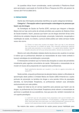Fundamentos da Enfermagem 2 Capítulo 12 115
As questões éticas foram consideradas, sendo submetida à Plataforma Brasil
para apreciação e aprovação do Comitê de Ética e Pesquisa da UFAL sob parecer de
número 20171013.5.0000.5013.
3 | 	RESULTADOS
Diante das informações produzidas identificou-se quatro categorias temáticas:
Categoria 1: Percepção sobre à aproximação e abordagens às pessoas que
fazem uso de drogas
As Estratégias de Saúde da Família (ESF), serviços que integram a Atenção
Básica tem-se hoje como porta de entrada prioritária aos usuários do Sistema Único
de Saúde brasileiro. Assim, pessoas que fazem uso de drogas deveriam tê-las como
referência de cuidados integrais de promoção, prevenção, tratamento, recuperação e
reabilitação da saúde, no entanto, a procura deste público por estes serviços muitas
vezes não ocorre.
[...] Temos na nossa área usuários de drogas. Claro que não é uma demanda
que nos procuram na unidade de saúde, mas, enquanto profissionais sabemos
que existe essa demanda na comunidade [...] e a gente tenta trabalhar, fazendo
trabalho educativo de forma que atinja esse público, através da prevenção (P1).
Mesmo com esta dificuldade relatada diante da procura dos usuários no serviço
é notório que os profissionais detectam as necessidades de atuar neste contexto e
buscam estratégias de sensibilização e prevenção.
É interessante considerar que na maioria das situações os casos são percebidos
inicialmente pelos agentes comunitários de saúde. Reforçando a necessidade de se
investir em busca ativa preparando em especial estes profissionais.
Quem geralmente descobre se é usuário [...] ou não é o agente comunitário de
saúde (P1).
Neste sentido, enquanto profissionais da atenção básica relatam a dificuldade de
aproximação deste público à Unidade Básica de Saúde (UBS) limitando-se a ações
pontuais de prevenção na temática de drogas a uma parcela ínfima da população
atendida, na Comunidade Terapêutica, os profissionais realizam suas atividades
exclusivamente com este público.
Apesar de tratar-se de um serviço específico para pessoas que fazem uso de
drogas, os profissionais da Comunidade Terapêutica ainda referem a necessidade de
aprimorar a qualidade de sua assistência, mas que para isto, também necessitam de
um suporte psicológico:
[...] você tem que ser uma pessoa muito preparada e tem que ter também uma
ajuda, porque a pessoa só recebendo... é muito pesado! [...] é algo bem complexo,
difícil, tanto para eles como para quem vai cuidar [profissionais], precisa ser uma
pessoa muito especial para receber cada personalidade dessas (P2).
Na maioria das vezes o profissional de saúde possui pouca habilidade para
 