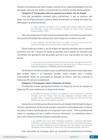 Fundamentos da Enfermagem 2 Capítulo 12 116
trabalhar com pessoas que usam drogas, carecem de um suporte psicológico e de uma
percepção sensível que facilite a compreensão do contexto de vida destas pessoas.
Categoria 2: Percepções sobre as pessoas que fazem uso de drogas
Uma das percepções reveladas pelos profissionais, é que as pessoas que
fazem uso de drogas possuem carência afetiva proveniente na maioria das vezes por
dificuldades na dinâmica familiar.
[...] elas [mulheres que fazem uso de drogas] são pessoas altamente carentes
de afetividade, porque foram nascidas e criadas em lugar familiar totalmente
desestruturado[...] (P2).
Além da questão que envolve a desarticulação familiar, os profissionais percebem
uma grande dificuldade das pessoas que usam drogas em revelarem seu uso.
[...] Na realidade, nós sabemos quem é o usuário, só que o usuário que vai à
unidade de saúde nunca comenta que é usuário de drogas (P3).
Quem acaba por revelar o uso de drogas em algumas situações são os próprios
familiares, que vão à procura de ajuda ao perceber que o padrão de consumo está
interferindo não apenas na vida da pessoa que faz o uso, mas também em toda sua
família.
[...] Já aconteceu da mãe de usuários nos procurar, porque não aguentava mais ver
o sofrimento do filho e estava temendo que ele fosse morto. A mãe nos procurou,
entrei em contato com o CAPSad e ele foi encaminhado (P1).
Na fala acima também se observa que os profissionais precisam estar preparados
para acolher, intervir e se necessário contatar outros serviços para o cuidado
compartilhado dentro de uma lógica de Redução de Danos, para isso conhecer a
Política de RD torna-se fundamental.
Categoria 3: Percepções sobre a Redução de Danos
Profissionais revelam percepções limitadas em relação às formas de atuação na
lógica da RD como observa-se no depoimento abaixo:
[...]A política de redução de danos na questão do uso da camisinha e o uso das
seringas, tudo bem! Porque você não está propagando doenças. Neste ponto
funciona! Mas na questão da substituição de uma droga por outra, de uma mais
potente para uma menos potente, não! (P4).
Apesar da concordância do profissional acima em relação à distribuição de alguns
insumos, percebemos ao término de sua fala uma postura ambivalente sobre a eficácia
da política frente a “substituição de uma droga para com a outra”. Para os profissionais
existe um paradigma de que a melhor forma de “tratamento” é a abstinência total, e
que a RD é eficiente quando aplicada à educação sexual.
[...]Eu também acho muito ruim a Redução de Danos. [...] Procurar alternativas,
orientando o uso de outras drogas que fazem menos mal, a impressão que se dá, é
que eu não estou fazendo com que as pessoas saiam das drogas, mas mostrando
alternativas menos maléficas. É como se eu não estivesse fazendo o bem (P1).
Este sentimento de frustração pode ser resultado de conhecimentos limitados
 