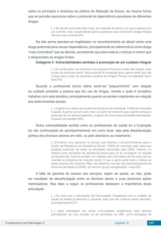 Fundamentos da Enfermagem 2 Capítulo 12 117
sobre os princípios e diretrizes da política de Redução de Danos, da mesma forma
que se percebe equívocos sobre o potencial de dependência peculiares às diferentes
drogas.
[...] No álcool você pode falar nisso, em redução de danos, por que a pessoa tem
um controle, mas o dependente químico [pessoas que consomem drogas ilícitas]
não tem auto controle (P4).
Na fala acima percebe-se fragilidades no reconhecimento do álcool como uma
droga potencial para causar dependência, principalmente ao referenciá-la como droga
“mais controlável” que as demais, acreditando que para tratá-la o esforço é menor que
o desprendido às drogas ilícitas.
Categoria 4: Vulnerabilidades sentidas à promoção de um cuidado integral
[...] Eu ainda estou me sentindo muito pequenininha para cuidar das drogas, para
cuidar de pacientes assim. Será possível ter situações que a gente sente que não
é nada para cuidar de pacientes usuários de drogas? Porque na realidade não é
fácil (P3).
Quando a profissional acima refere sentir-se “pequenininha” com relação
ao cuidado prestado a pessoa que faz uso de drogas, remete o quão é complexo
trabalhar com esta temática, principalmente quando se sentem impotentes em relação
aos determinantes sociais.
[...] A gente vive alheio aos problemas de ponta da sociedade. A falta de educação
e saúde. A gente vive em outro nível, e a partir do momento que a gente começa a
participar de um serviço específico, a gente vê como nossa sociedade está doente,
inclusive nós também (P6).
Outra vulnerabilidade sentida entre os profissionais de saúde foi a frustração
da não continuidade do acompanhamento em outro local, seja pela desarticulação
política dos diversos setores em rede, ou pelo abandono ao tratamento:
[...]Tínhamos uma paciente no serviço que fizemos o encaminhamento para o
Centro de Referência de Assistência Social - CRAS do município dela, para que
pudesse participar de todas as atividades oferecidas pelo CRAS, fizemos um
relatório para secretaria de assistência social para vê se conseguia um aluguel
social para ela, fizemos também um relatório para Secretária da Paz para ela ser
inserida no programa de inserção social. O que a gente pode fazer e estava ao
nosso alcance nós fizermos. Mas, nós sabemos que ela não está participando de
nenhuma atividade no CRAS, de nenhum grupo evangelizador, nada (P5).
A falta de garantia do acesso aos serviços, sejam de saúde, ou não, pode
ser resultado da desarticulação entre os diversos atores e suas possíveis ações
matriciadoras. Nas falas a seguir os profissionais destacam a importância desta
articulação:
[...] Eu acho que a articulação da Comunidade Terapêutica com a unidade de
saúde da família já direciona o paciente, para que ele continue sendo atendido,
acompanhado lá (P1).
[...] Após passassem por essas comunidades terapêuticas toda semana
participariam de uma reunião, ou de atividades na UBS, como atividades de
 