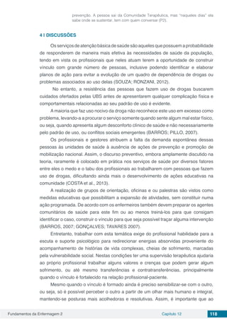 Fundamentos da Enfermagem 2 Capítulo 12 118
prevenção. A pessoa sai da Comunidade Terapêutica, mas “naqueles dias” ela
sabe onde se sustentar, tem com quem conversar (P2).
4 | 	DISCUSSÕES
Os serviços de atenção básica de saúde são aqueles que possuem a probabilidade
de responderem de maneira mais efetiva às necessidades de saúde da população,
tendo em vista os profissionais que neles atuam terem a oportunidade de construir
vínculo com grande número de pessoas, inclusive podendo identificar e elaborar
planos de ação para evitar a evolução de um quadro de dependência de drogas ou
problemas associados ao uso delas (SOUZA; RONZANI, 2012).
No entanto, a resistência das pessoas que fazem uso de drogas buscarem
cuidados ofertados pelas UBS antes de apresentarem qualquer complicação física e
comportamentais relacionadas ao seu padrão de uso é evidente.
A maioria que faz uso nocivo da droga não reconhece este uso em excesso como
problema, levando-a a procurar o serviço somente quando sente algum mal estar físico,
ou seja, quando apresenta algum desconforto clínico de saúde e não necessariamente
pelo padrão de uso, ou conflitos sociais emergentes (BARROS; PILLO, 2007).
Os profissionais e gestores atribuem a falta da demanda espontânea dessas
pessoas às unidades de saúde à ausência de ações de prevenção e promoção de
mobilização nacional. Assim, o discurso preventivo, embora amplamente discutido na
teoria, raramente é colocado em prática nos serviços de saúde por diversos fatores
entre eles o medo e o tabu dos profissionais ao trabalharem com pessoas que fazem
uso de drogas, dificultando ainda mais o desenvolvimento de ações educativas na
comunidade (COSTA et al., 2013).
A realização de grupos de orientação, oficinas e ou palestras são vistos como
medidas educativas que possibilitam a expansão de atividades, sem constituir numa
ação programada. De acordo com os enfermeiros também devem preparar os agentes
comunitários de saúde para este fim ou ao menos treiná-los para que consigam
identificar o caso, construir o vínculo para que seja possível traçar alguma intervenção
(BARROS, 2007; GONÇALVES; TAVARES 2007).
Entretanto, trabalhar com esta temática exige do profissional habilidade para a
escuta e suporte psicológico para redirecionar energias absorvidas proveniente do
acompanhamento de histórias de vida complexas, cheias de sofrimento, marcadas
pela vulnerabilidade social. Nestas condições ter uma supervisão terapêutica ajudaria
ao próprio profissional trabalhar alguns valores e crenças que podem gerar algum
sofrimento, ou até mesmo transferências e contratransferências, principalmente
quando o vínculo é fortalecido na relação profissional-paciente.
Mesmo quando o vínculo é formado ainda é preciso sensibilizar-se com o outro,
ou seja, só é possível perceber o outro a partir de um olhar mais humano e integral,
mantendo-se posturas mais acolhedoras e resolutivas. Assim, é importante que ao
 