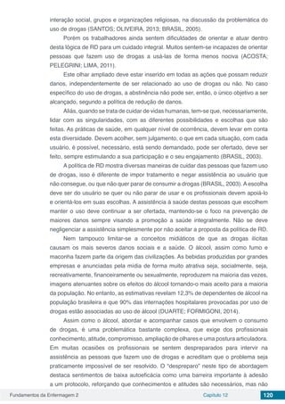 Fundamentos da Enfermagem 2 Capítulo 12 120
interação social, grupos e organizações religiosas, na discussão da problemática do
uso de drogas (SANTOS; OLIVEIRA, 2013; BRASIL, 2005).
Porém os trabalhadores ainda sentem dificuldades de orientar e atuar dentro
desta lógica de RD para um cuidado integral. Muitos sentem-se incapazes de orientar
pessoas que fazem uso de drogas a usá-las de forma menos nociva (ACOSTA;
PELEGRINI; LIMA, 2011).
Este olhar ampliado deve estar inserido em todas as ações que possam reduzir
danos, independentemente de ser relacionado ao uso de drogas ou não. No caso
específico do uso de drogas, a abstinência não pode ser, então, o único objetivo a ser
alcançado, segundo a política de redução de danos.
Aliás, quando se trata de cuidar de vidas humanas, tem-se que, necessariamente,
lidar com as singularidades, com as diferentes possibilidades e escolhas que são
feitas. As práticas de saúde, em qualquer nível de ocorrência, devem levar em conta
esta diversidade. Devem acolher, sem julgamento, o que em cada situação, com cada
usuário, é possível, necessário, está sendo demandado, pode ser ofertado, deve ser
feito, sempre estimulando a sua participação e o seu engajamento (BRASIL, 2003).
A política de RD mostra diversas maneiras de cuidar das pessoas que fazem uso
de drogas, isso é diferente de impor tratamento e negar assistência ao usuário que
não consegue, ou que não quer parar de consumir a drogas (BRASIL, 2003). A escolha
deve ser do usuário se quer ou não parar de usar e os profissionais devem apoiá-lo
e orientá-los em suas escolhas. A assistência à saúde destas pessoas que escolhem
manter o uso deve continuar a ser ofertada, mantendo-se o foco na prevenção de
maiores danos sempre visando a promoção a saúde integralmente. Não se deve
negligenciar a assistência simplesmente por não aceitar a proposta da política de RD.
Nem tampouco limitar-se a conceitos midiáticos de que as drogas ilícitas
causam os mais severos danos sociais e a saúde. O álcool, assim como fumo e
maconha fazem parte da origem das civilizações. As bebidas produzidas por grandes
empresas e anunciadas pela mídia de forma muito atrativa seja, socialmente, seja,
recreativamente, financeiramente ou sexualmente, reproduzem na maioria das vezes,
imagens atenuantes sobre os efeitos do álcool tornando-o mais aceito para a maioria
da população. No entanto, as estimativas revelam 12,3% de dependentes de álcool na
população brasileira e que 90% das internações hospitalares provocadas por uso de
drogas estão associadas ao uso de álcool (DUARTE; FORMIGONI, 2014).
Assim como o álcool, abordar e acompanhar casos que envolvem o consumo
de drogas, é uma problemática bastante complexa, que exige dos profissionais
conhecimento, atitude, compromisso, ampliação de olhares e uma postura articuladora.
Em muitas ocasiões os profissionais se sentem despreparados para intervir na
assistência as pessoas que fazem uso de drogas e acreditam que o problema seja
praticamente impossível de ser resolvido. O “despreparo” neste tipo de abordagem
destaca sentimentos de baixa autoeficácia como uma barreira importante à adesão
a um protocolo, reforçando que conhecimentos e atitudes são necessários, mas não
 