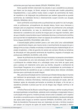 Fundamentos da Enfermagem 2 Capítulo 12 121
suficientes para que haja essa adesão (SOUZA; RONZANI, 2012).
Outra questão também observada nos estudos é que a assistência as pessoas
que fazem uso de drogas, no Brasil, sempre foi marcada pelo modelo psiquiátrico
hospitalocêntrico, o que justifica muitas vezes a origem de sentimentos de medo,
de impotência e de indignação dos profissionais que acabam agravando-se quando
sentimentos de inabilidade técnica e distanciamento surgem durante sua atuação
(SOUZA; RONZANI, 2012).
Outro sentimento encontrado entre os profissionais de saúde foi o da frustração,
onde os profissionais, principalmente da atenção básica, focam seus interesses e
energias para os programas ministeriais que exigem do profissional uma produção
mensal de atendimentos, ou seja, os atendimentos com menor situação crítica,
deixando-se a assistência aos usuários de drogas para um segundo momento, além
de que o trabalho nessa temática requer habilidades técnicas e conhecimento científico
para que de fato os trabalhadores sintam-se capazes de auxiliarem esses usuários de
forma integral (ACOSTA; PELEGRINI; LIMA, 2011).
A desarticulação política também passa a ser vista como uma vulnerabilidade
para o atendimento integral, pois mesmo tendo o reconhecimento da equipe de que o
diálogo entre as duas unidades envolvidas é fundamental para implementação de um
projeto terapêutico, a falta da garantia de acesso aos serviços dificulta as tentativas
de articulação em rede gerando sentimento de impotência, angústia e frustração nos
profissionais (VARGAS; OLIVEIRA; LUÍS, 2010).
Apesar de profissionais de ambos serviços envolvidos na pesquisa concordarem
com a necessidade de uma real articulação entre ESF e Comunidade Terapêutica;
o profissional da unidade básica vê a articulação como uma fonte de apoio tanto
para a pessoa em tratamento como para sua família, enquanto o profissional da
Comunidade Terapêutica vê a unidade como uma possibilidade de continuidade no
acompanhamento da assistência já que a unidade básica deve oferecer atividades
diversas para a promoção da saúde integral.
Mas, para essa articulação ocorrer, é preciso que o Estado ofereça alguns insumos
que viabilizem tal aproximação, como: transporte para realização de matriciamento,
linha telefônica, materiais informativos, materiais para educação em saúde, além de
fortalecer ações de educação permanente na temática de drogas, a fim de que, a
assistência prestada à pessoa que faz uso de drogas seja integral, contínua e de
qualidade.
A Política Nacional de Álcool e outras Drogas começou a alinhar-se pelo princípio
da responsabilidade compartilhada, adotando como estratégia a cooperação mútua e
a articulação entre governo, iniciativa privada, terceiro setor e cidadãos, com o objetivo
de ampliar a consciência para a importância da intersetorialidade e da descentralização
das ações sobre drogas no território nacional (VARGAS; OLIVEIRA; LUÍS, 2010). A
Rede de Assistência Psicossocial deve ser implantada em todo o território brasileiro
por compor um conjunto de ações de saúde mental integrada, articulada e efetiva
 