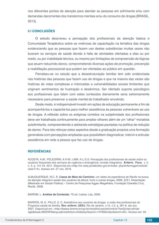 Fundamentos da Enfermagem 2 Capítulo 12 122
nos diferentes pontos de atenção para atender as pessoas em sofrimento e/ou com
demandas decorrentes dos transtornos mentais e/ou do consumo de drogas(BRASIL,
2013).
5 | 	CONCLUSÕES
O estudo descreveu a percepção dos profissionais da atenção básica e
Comunidade Terapêutica sobre as vivências de capacitação na temática das drogas
evidenciando que as pessoas que fazem uso destas substâncias muitas vezes não
buscam os serviços de saúde devido à falta de atividades ofertadas a elas ou por
medo, ou por inabilidade técnica, ou mesmo por limitações de compreensão de lógicas
que atuam reduzindo danos, comprometendo diversas ações de promoção, prevenção
e reabilitação psicossocial que podem ser ofertadas ao público em questão.
Percebeu-se no estudo que a desestruturação familiar tem sido evidenciada
nas histórias das pessoas que fazem uso de drogas e que na maioria das vezes são
histórias de vidas complexas e imbricadas a vulnerabilidades sociais limitantes que
originam sentimentos de frustração e desânimos. Ser ofertado suporte psicológico
aos profissionais que lidam com estes conteúdos diariamente seria extremamente
necessário para preservar a saúde mental do trabalhador envolvido.
Deste modo, é indispensável investir em ações de educação permanente a fim de
acompanhá-los e capacitá-los para melhor assistência às pessoas vulneráveis ao uso
de drogas. A reflexão sobre os estigmas contidos na subjetividade dos profissionais
deve ser trabalhada continuamente para ampliar olhares além de um “olhar” moralista
autolimitante, compreendendo e adotando estratégias pautadas na política de redução
de danos. Para isto reforçar estes aspectos desde a graduação propicia uma formação
generalista com percepções ampliadas que possibilitem diagnosticar, intervir e articular
assistência em rede a pessoa que faz uso de drogas.
REFERÊNCIAS
ACOSTA, A.M.; PELEGRINI, A.H.W.; LIMA, A.L.D.S. Percepção dos profissionais de saúde sobre os
usuários frequentes dos serviços de urgência e emergência: revisão integrativa. Enferm. Foco. v. 2,
n. 2, p. 141-44, 2011. Disponível em:<http://re vista.portalcofen.gov.br/index. php/enfermagem/article/
view/114>. Acesso em: 21 nov. 2018.
ALBUQUERQUE, R.C. R. Casas do Meio do Caminho: um relato da experiência de Recife na busca
da atenção integral à saúde dos usuários de álcool, fumo e outras drogas. 2008, 223 f. Dissertação
(Mestrado em Saúde Pública) – Centro de Pesquisas Aggeu Magalhães, Fundação Oswaldo Cruz,
Recife, 2008.
BARDIM, L. Análise de Conteúdo. 70 ed. Lisboa: Lda, 2009.
BARROS, M. A.; PILLO, S. C. Assistência aos usuários de drogas: a visão dos profissionais do
Programa saúde da família. Rev. enferm. UERJ. Rio de Janeiro, v.15, n.2, p. 261-6, abr./jun.
2007. Disponível em: <http://bases.bireme.br/cgi-bin/wxislind.exe/iah/online/?IsisScript=iah/iah
ogle&base=BDENF&lang=p&nextAction=lnk&exprSearch=14790&indexSearch=ID>. Acesso em: 03
 