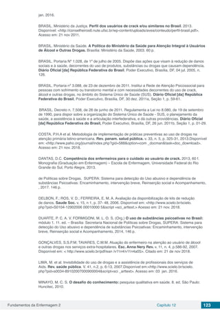 Fundamentos da Enfermagem 2 Capítulo 12 123
jan. 2016.
BRASIL. Ministério da Justiça. Perfil dos usuários de crack e/ou similares no Brasil. 2013.
Disponível: <http://conselheiros6.nute.ufsc.br/wp-content/uploads/avea/conteudo/perfil-brasil.pdf>.
Acesso em: 21 nov 2011.
BRASIL. Ministério da Saúde. A Política do Ministério da Saúde para Atenção Integral à Usuários
de Álcool e Outras Drogas. Brasília: Ministério da Saúde, 2003. 60 p.
BRASIL. Portaria Nº 1.028, de 1º de julho de 2005. Dispõe das ações que visam à redução de danos
sociais e à saúde, decorrentes do uso de produtos, substâncias ou drogas que causam dependência.
Diário Oficial [da] República Federativa do Brasil, Poder Executivo, Brasília, DF, 04 jul. 2005, n.
126.
BRASIL. Portaria nº 3.088, de 23 de dezembro de 2011. Institui a Rede de Atenção Psicossocial para
pessoas com sofrimento ou transtorno mental e com necessidades decorrentes do uso de crack,
álcool e outras drogas, no âmbito do Sistema Único de Saúde (SUS). Diário Oficial [da] República
Federativa do Brasil, Poder Executivo, Brasília, DF, 30 dez. 2011a, Seção 1, p. 59-61.
BRASIL. Decreto n. 7.508, de 28 de junho de 2011. Regulamenta a Lei no 8.080, de 19 de setembro
de 1990, para dispor sobre a organização do Sistema Único de Saúde - SUS, o planejamento da
saúde, a assistência à saúde e a articulação interfederativa, e dá outras providências. Diário Oficial
[da] República Federativa do Brasil, Poder Executivo, Brasília, DF, 26 jun. 2011b, Seção 1, p. 01-29.
COSTA, P.H.A et al. Metodologia de implementação de práticas preventivas ao uso de drogas na
atenção primária latino-americana. Rev. panam. salud pública. v. 33, n. 5, p. 325-31, 2013.Disponível
em: <http://www.paho.org/journal/index.php?gid=588&option=com _docman&task=doc_download>.
Acesso em: 21 nov. 2018.
DANTAS, D.C. Competência dos enfermeiros para o cuidado ao usuário de crack. 2013, 60 f.
Monografia (Graduação em Enfermagem) – Escola de Enfermagem, Universidade Federal do Rio
Grande do Sul, Porto Alegre, 2013.
de Políticas sobre Drogas, SUPERA: Sistema para detecção do Uso abusivo e dependência de
substâncias Psicoativas: Encaminhamento, intervenção breve, Reinserção social e Acompanhamento,
, 2017. 146 p.
DELBON, F.; ROS, V. D.; FERREIRA, E. M. A. Avaliação da disponibilização de kits de redução
de danos. Saude Soc. v. 15, n 1, p. 37- 48, 2006. Disponível em: <http://www.scielo.br/scielo.
php?pid=S0104-12902006 00010000 5&script =sci_arttext.> Acesso em: 21 nov. 2018.
DUARTE, P. C. A. V. FORMIGONI, M. L. O. S. (Org.) O uso de substâncias psicoativas no Brasil:
módulo 1. 11. ed. – Brasília: Secretaria Nacional de Políticas sobre Drogas, SUPERA: Sistema para
detecção do Uso abusivo e dependência de substâncias Psicoativas: Encaminhamento, intervenção
breve, Reinserção social e Acompanhamento, 2014, 146 p.
GONÇALVES, S.S.P.M; TAVARES, C.M.M. Atuação do enfermeiro na atenção ao usuário de álcool
e outras drogas nos serviços extra-hospitalares. Esc. Anna Nery Rev. v. 11, n. 4, p.586-92, 2007.
Disponível em: < http://www.scielo.br/pdf/ean /v11n4/v11n4a05>. Citado em: 21 de nov 2018.
LIMA, M. et al. Invisibilidade do uso de drogas e a assistência de profissionais dos serviços de
Aids. Rev. saúde pública. V. 41, n.2, p. 6-13, 2007.Disponível em:<http://www.scielo.br/scielo.
php?pid=s0034-89102007000900004&script=sci _arttext>. Acesso em: 03 jan. 2016.
MINAYO, M. C. S. O desafio do conhecimento: pesquisa qualitativa em saúde. 8. ed. São Paulo:
Huncitec, 2010.
 