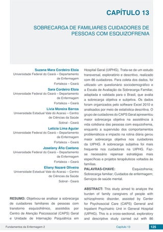 Fundamentos da Enfermagem 2 125Capítulo 13
SOBRECARGA DE FAMILIARES CUIDADORES DE
PESSOAS COM ESQUIZOFRENIA
CAPÍTULO 13
Suzana Mara Cordeiro Eloia
Universidade Federal do Ceará – Departamento
de Enfermagem
Fortaleza – Ceará
Sara Cordeiro Eloia
Universidade Federal do Ceará – Departamento
de Enfermagem
Fortaleza – Ceará
Lívia Moreira Barros
Universidade Estadual Vale do Acaraú – Centro
de Ciências da Saúde
Sobral - Ceará
Letícia Lima Aguiar
Universidade Federal do Ceará – Departamento
de Enfermagem
Fortaleza – Ceará
Joselany Áfio Caetano
Universidade Federal do Ceará – Departamento
de Enfermagem
Fortaleza – Ceará
Eliany Nazaré Oliveira
Universidade Estadual Vale do Acaraú – Centro
de Ciências da Saúde
Sobral - Ceará
RESUMO: Objetivou-se analisar a sobrecarga
de cuidadores familiares de pessoas com
transtorno esquizofrênico, assistidos por
Centro de Atenção Psicossocial (CAPS) Geral
e Unidade de Internação Psiquiátrica em
Hospital Geral (UIPHG). Trata-se de um estudo
transversal, exploratório e descritivo, realizado
com 86 cuidadores. Para coleta dos dados, foi
utilizado um questionário sociodemográfico e
a Escala de Avaliação da Sobrecarga Familiar,
adaptada e validada para o Brasil, que avalia
a sobrecarga objetiva e subjetiva. Os dados
foram organizados pelo software Excel 2010 e
analisados por meio de estatística descritiva. O
grupo de cuidadores do CAPS Geral apresentou
maior sobrecarga objetiva na assistência à
vida cotidiana das pessoas com esquizofrenia,
enquanto a supervisão dos comportamentos
problemáticos e impacto na rotina diária gerou
maior sobrecarga objetiva nos cuidadores
da UIPHG. A sobrecarga subjetiva foi mais
frequente nos cuidadores na UIPHG. Faz-
se necessário repensar estratégias mais
específicas e projetos terapêuticos voltados às
famílias.
PALAVRAS-CHAVE: Esquizofrenia;
Sobrecarga familiar; Cuidados de enfermagem;
Serviços de saúde mental.
ABSTRACT: This study aimed to analyze the
burden of family caregivers of people with
schizophrenic disorder, assisted by Center
for Psychosocial Care (CAPS) General and
Inpatient Psychiatric Unit in General Hospital
(UIPHG). This is a cross-sectional, exploratory
and descriptive study carried out with 86
 