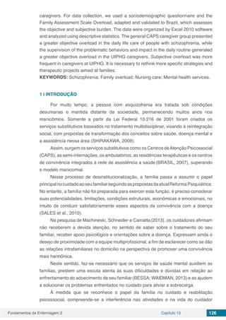 Fundamentos da Enfermagem 2 Capítulo 13 126
caregivers. For data collection, we used a sociodemographic questionnaire and the
Family Assessment Scale Overload, adapted and validated to Brazil, which assesses
the objective and subjective burden. The data were organized by Excel 2010 software
and analyzed using descriptive statistics. The general CAPS caregiver group presented
a greater objective overload in the daily life care of people with schizophrenia, while
the supervision of the problematic behaviors and impact in the daily routine generated
a greater objective overload in the UIPHG caregivers. Subjective overload was more
frequent in caregivers at UIPHG. It is necessary to rethink more specific strategies and
therapeutic projects aimed at families.
KEYWORDS: Schizophrenia; Family overload; Nursing care; Mental health services.
1 | 	INTRODUÇÃO
Por muito tempo, a pessoa com esquizofrenia era tratada sob condições
desumanas e mantida distante da sociedade, permanecendo muitos anos nos
manicômios. Somente a partir da Lei Federal 10.216 de 2001 foram criados os
serviços substitutivos baseados no tratamento multidisciplinar, visando à reintegração
social, com propostas de transformação dos conceitos sobre saúde, doença mental e
a assistência nessa área (SHIRAKAWA, 2009).
Assim, surgem os serviços substitutivos como os Centros deAtenção Psicossocial
(CAPS), as semi-internações, os ambulatórios, as residências terapêuticas e os centros
de convivência integrados à rede de assistência a saúde (BRASIL, 2007), superando
o modelo manicomial.
Nesse processo de desinstitucionalização, a família passa a assumir o papel
principalnocuidadoaoseufamiliarseguindoaspropostasdaatualReformaPsiquiátrica.
No entanto, a família não foi preparada para exercer esta função; é preciso considerar
suas potencialidades, limitações, condições estruturais, econômicas e emocionais, no
intuito de conduzir satisfatoriamente esses aspectos da convivência com a doença
(SALES et al., 2010).
Na pesquisa de Machineski, Schneider e Camatta(2013), os cuidadores afirmam
não receberem a devida atenção, no sentido de saber sobre o tratamento do seu
familiar, receber apoio psicológico e orientações sobre a doença. Expressam ainda o
desejo de proximidade com a equipe multiprofissional, a fim de esclarecer como se dão
as relações intrafamiliares no domicílio na perspectiva de promover uma convivência
mais harmônica.
Neste sentido, faz-se necessário que os serviços de saúde mental auxiliem as
famílias, prestem uma escuta atenta às suas dificuldades e dúvidas em relação ao
enfrentamento do adoecimento de seu familiar(BESSA; WAIDMAN, 2013) e as ajudem
a solucionar os problemas enfrentados no cuidado para aliviar a sobrecarga.
À medida que se reconhece o papel da família no cuidado e reabilitação
psicossocial, compreende-se a interferência nas atividades e na vida do cuidador
 