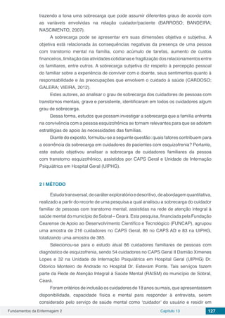 Fundamentos da Enfermagem 2 Capítulo 13 127
trazendo a tona uma sobrecarga que pode assumir diferentes graus de acordo com
as variáveis envolvidas na relação cuidador/paciente (BARROSO; BANDEIRA;
NASCIMENTO, 2007).
A sobrecarga pode se apresentar em suas dimensões objetiva e subjetiva. A
objetiva está relacionada às consequências negativas da presença de uma pessoa
com transtorno mental na família, como acúmulo de tarefas, aumento de custos
financeiros, limitação das atividades cotidianas e fragilização dos relacionamentos entre
os familiares, entre outros. A sobrecarga subjetiva diz respeito à percepção pessoal
do familiar sobre a experiência de conviver com o doente, seus sentimentos quanto à
responsabilidade e às preocupações que envolvem o cuidado à saúde (CARDOSO;
GALERA; VIEIRA, 2012).
Estes autores, ao analisar o grau de sobrecarga dos cuidadores de pessoas com
transtornos mentais, grave e persistente, identificaram em todos os cuidadores algum
grau de sobrecarga.
Dessa forma, estudos que possam investigar a sobrecarga que a família enfrenta
na convivência com a pessoa esquizofrênica se tornam relevantes para que se adotem
estratégias de apoio às necessidades das famílias.
Diante do exposto, formulou-se a seguinte questão: quais fatores contribuem para
a ocorrência da sobrecarga em cuidadores de pacientes com esquizofrenia? Portanto,
este estudo objetivou analisar a sobrecarga de cuidadores familiares da pessoa
com transtorno esquizofrênico, assistidos por CAPS Geral e Unidade de Internação
Psiquiátrica em Hospital Geral (UIPHG).
2 | 	MÉTODO
Estudotransversal,decaráterexploratórioedescritivo,deabordagemquantitativa,
realizado a partir do recorte de uma pesquisa a qual analisou a sobrecarga do cuidador
familiar de pessoas com transtorno mental, assistidas na rede de atenção integral à
saúde mental do município de Sobral – Ceará. Esta pesquisa, financiada pela Fundação
Cearense de Apoio ao Desenvolvimento Científico e Tecnológico (FUNCAP), agrupou
uma amostra de 216 cuidadores no CAPS Geral, 86 no CAPS AD e 83 na UIPHG,
totalizando uma amostra de 385.
Selecionou-se para o estudo atual 86 cuidadores familiares de pessoas com
diagnóstico de esquizofrenia, sendo 54 cuidadores no CAPS Geral II Damião Ximenes
Lopes e 32 na Unidade de Internação Psiquiátrica em Hospital Geral (UIPHG) Dr.
Odorico Monteiro de Andrade no Hospital Dr. Estevam Ponte. Tais serviços fazem
parte da Rede de Atenção Integral à Saúde Mental (RAISM) do município de Sobral,
Ceará.
Foram critérios de inclusão os cuidadores de 18 anos ou mais, que apresentassem
disponibilidade, capacidade física e mental para responder à entrevista, serem
considerado pelo serviço de saúde mental como ‘cuidador’ do usuário e residir em
 