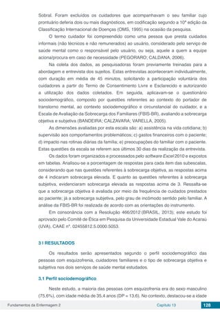 Fundamentos da Enfermagem 2 Capítulo 13 128
Sobral. Foram excluídos os cuidadores que acompanhavam o seu familiar cujo
prontuário deferia dois ou mais diagnósticos, em codificação segundo a 10ª edição da
Classificação Internacional de Doenças (OMS, 1995) na ocasião da pesquisa.
O termo cuidador foi compreendido como uma pessoa que presta cuidados
informais (não técnicos e não remunerados) ao usuário, considerado pelo serviço de
saúde mental como o responsável pelo usuário, ou seja, aquele a quem a equipe
aciona/procura em caso de necessidade (PEGORARO; CALDANA, 2006).
Na coleta dos dados, as pesquisadoras foram previamente treinadas para a
abordagem e entrevista dos sujeitos. Estas entrevistas aconteceram individualmente,
com duração em média de 45 minutos, solicitando a participação voluntária dos
cuidadores a partir do Termo de Consentimento Livre e Esclarecido e autorizando
a utilização dos dados coletados. Em seguida, aplicavam-se o questionário
sociodemográfico, composto por questões referentes ao contexto do portador de
transtorno mental, ao contexto sociodemográfico e circunstancial do cuidador, e a
Escala de Avaliação da Sobrecarga dos Familiares (FBIS-BR), avaliando a sobrecarga
objetiva e subjetiva (BANDEIRA; CALZAVARA; VARELLA, 2005).
As dimensões avaliadas por esta escala são: a) assistência na vida cotidiana; b)
supervisão aos comportamentos problemáticos; c) gastos financeiros com o paciente;
d) impacto nas rotinas diárias da família; e) preocupações do familiar com o paciente.
Estas questões da escala se referem aos últimos 30 dias da realização da entrevista.
Os dados foram organizados e processados pelo software Excel 2010 e expostos
em tabelas. Analisou-se a porcentagem de respostas para cada item das subescalas,
considerando que nas questões referentes à sobrecarga objetiva, as respostas acima
de 4 indicaram sobrecarga elevada. E quanto as questões referentes à sobrecarga
subjetiva, evidenciaram sobrecarga elevada as respostas acima de 3. Ressalta-se
que a sobrecarga objetiva é avaliada por meio da frequência de cuidados prestados
ao paciente; já a sobrecarga subjetiva, pelo grau de incômodo sentido pelo familiar. A
análise da FBIS-BR foi realizada de acordo com as orientações do instrumento.
Em consonância com a Resolução 466/2012 (BRASIL, 2013), este estudo foi
aprovado pelo Comitê de Ética em Pesquisa da Universidade Estadual Vale do Acaraú
(UVA), CAAE nº. 02455812.5.0000.5053.
3 | 	RESULTADOS
Os resultados serão apresentados segundo o perfil sociodemográfico das
pessoas com esquizofrenia, cuidadores familiares e o tipo de sobrecarga objetiva e
subjetiva nos dois serviços de saúde mental estudados.
3.1	Perfil sociodemográfico
Neste estudo, a maioria das pessoas com esquizofrenia era do sexo masculino
(75,6%), com idade média de 35,4 anos (DP = 13,6). No contexto, destacou-se a idade
 