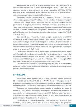 Fundamentos da Enfermagem 2 Capítulo 1 6
Vale ressaltar que a CIPE®
é uma ferramenta universal que não contempla as
especificidades da totalidade da prática de Enfermagem. Porém, a CIPE®
tem como
vantagem, permitir o desenvolvimento de novos vocabulários (GARCIA, BARTZ;
COENEN, 2015). Neste sentido, Mattei, Malucelli e Cubas (2011) apontam sobre a
necessidade de aperfeiçoamentos desta Classificação.
Na pesquisa de Lins, T. H. et al. (2013), foi evidenciado IE como: “transportar a
vítima para serviço de urgência”, “imobilizar o doente com dispositivos de imobilização”,
“instalar acesso intravenoso para administrar solução”, “implementar oxigenoterapia
por máscara de oxigênio”, “comprimir e cobrir com compressa o local da lesão” e
“administrar medicamento por via intravenosa”. Segundo os autores, as IE encontradas
“revelam as medidas utilizadas pelo serviço para a manutenção da vida até a chegada
ao local de tratamento definitivo e, que sem elas, vidas poderiam ser perdidas” (LINS,
T. H. et al., 2013).
Cabe considerar, a relação das IE com as ações preconizadas pelo PHTLS
(2016) frente ao atendimento de pacientes no pré-hospitalar. Este protocolo, orienta
que o profissional siga uma ordem cronológica de avaliação de prioridades com as
intervenções imediatas. Respeitando a avaliação primária com base na sequência de
intervenções nas vias aéreas superiores, respiração, circulação, aspectos neurológicos
e quanto ao ambiente (PHTLS, 2016).
Destaca-se que a maioria das IE, deste estudo, estão relacionadas com a NHB
de Oxigenação, atendendo as necessidades das vias aéreas superiores e respiração,
prioridades preconizadas pelo PHTLS (2016). Bem como, a predominância nas IE
relacionadas a NHB de Regular Vascular, atendendo as questões de circulação e NHB
Neurológica, amparando as ações frente as alterações neurológicas.
Ressalta-se que a intervenção “Garantir Segurança da Cena” foi inserida na NHB
de Segurança física e meio ambiente, no entanto, é considerada como um dos primeiros
passos a ser avaliado no APHM.
5 | 	CONCLUSÃO
Neste estudo, foram selecionadas 32 IE pré-coordenadas e foram elaborados
58 enunciados de IE, totalizando 90 IE no APHM. O que contribui para ações de
enfermagem direcionadas para as necessidades prioritárias de cuidados dos pacientes
no APHM, de forma a padronizar a assistência do enfermeiro neste cenário de atuação.
Espera-se que estes resultados possam suscitar a criação de um banco de
termos da CIPE®
na área de urgência e emergência e trabalhar na construção de
subconjuntos terminológicos específicos para o APHM. De forma a contribuir com a
aproximação da CIPE®
nesta área de atuação, para facilitar o uso desta Classificação
pelos enfermeiros da prática clínica do enfermeiro.
Recomenda-se o desenvolvimento de novos estudos para comparar estes
resultados, com a CIPE®
, versão 2018 e com as novas edições dos protocolos
 