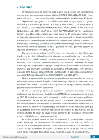 Fundamentos da Enfermagem 2 Capítulo 13 132
4 | 	DISCUSSÃO
Os resultados para as variáveis sexo e idade das pessoas com esquizofrenia
corroboraram com pesquisas similares(SILVA; SANTOS, 2009; NOLASCO, 2014), em
que a maioria era do sexo masculino e com médias de idade semelhantes a 35,4 anos.
O perfil sociodemográfico dos cuidadores nos dois serviços apontou o gênero
feminino e a mãe como provedora de cuidados, concordando com outros estudos
(BARROSO; BANDEIRA; NASCIMENTO, 2007; CARDOSO; GALERA; VIEIRA, 2012;
NOLASCO, et al., 2014; DADA et al., 2011; PAPASTAVROU, 2010). Evidenciou,
também, o perfil da mulher casada, com idade acima de 40 anos e com limitado grau
de instrução. Alguns estudos já mostram uma correlação entre a baixa escolaridade
e a dificuldade de compreender a esquizofrenia, fato que contribui para o aumento da
sobrecarga22
.Além disso, cuidadores com baixa escolaridade, geralmente, apresentam
rendimentos mensais escassos e baixa qualidade de vida, podendo agravar os
impactos do transtorno (TAN et al., 2012).
O pouco tempo de estudo formal também é considerado um dos fatores que
interfere na decisão por abandonar o trabalho para cuidar da família. Isso pode justificar
o resultado dos cuidadores desta pesquisa estarem em situação de desemprego ou
cuidando do lar. Entretanto, estudiosos alertam o expressivo risco de adoecimento por
sobrecarga na situação de desemprego, principalmente quando estes cuidadores são
mulheres, que acumulam à atividade de cuidadora a outras funções, como ser mãe,
esposa e dona de casa, comprometendo o autocuidado e o lazer, podendo resultar em
adoecimento físico e transtorno mental (CARDOSO; GALERA, 2011).
Quanto à apresentação da sobrecarga, percebeu-se que nos dois serviços os
cuidadores tiveram maiores frequências de sobrecarga objetiva ao assistirem seus
familiares nas tarefas cotidianas e maior grau de sobrecarga subjetiva durante as
preocupações sentidas com seu familiar.
Quanto à sobrecarga objetiva, os resultados apontaram diferenças entre os
cuidadores nos dois serviços. Cuidadores no CAPS Geral, comparando-se ao grupo
na UIPHG, assistiram com maior frequência o paciente nas atividades cotidianas.
O grupo na UIPHG, por sua vez, esteve mais sobrecarregado quanto à supervisão
dos comportamentos problemáticos do paciente, como também no impacto em sua
rotina diária. O período da hospitalização influenciou na baixa frequência com que
os cuidadores na UIPHG prestaram assistência no cotidiano do seu familiar, pois se
atribuía a função da equipe de saúde mental, bem como da organização institucional,
a responsabilidade pelo cuidado ao paciente.
Ao avaliar especificamente os itens da subescala A, os resultados mostraram
maior sobrecarga na administração de medicamentos, realização de tarefas de
casa e preparo de refeições entre os cuidadores do CAPS Geral. Já a frequência da
assistência dos cuidadores na higiene e cuidados pessoais do seu familiar, assim
como para a realização de compras, gerou maior sobrecarga no grupo da UIPHG.
 