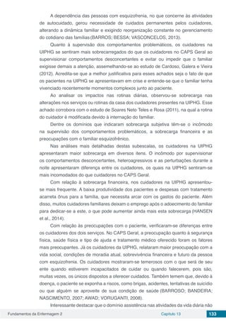 Fundamentos da Enfermagem 2 Capítulo 13 133
A dependência das pessoas com esquizofrenia, no que concerne às atividades
de autocuidado, gerou necessidade de cuidados permanentes pelos cuidadores,
alterando a dinâmica familiar e exigindo reorganização constante no gerenciamento
do cotidiano das famílias (BARROS; BESSA; VASCONCELOS, 2013).
Quanto à supervisão dos comportamentos problemáticos, os cuidadores na
UIPHG se sentiram mais sobrecarregados do que os cuidadores no CAPS Geral ao
supervisionar comportamentos desconcertantes e evitar ou impedir que o familiar
exigisse demais a atenção, assemelhando-se ao estudo de Cardoso, Galera e Vieira
(2012). Acredita-se que a melhor justificativa para esses achados seja o fato de que
os pacientes na UIPHG se apresentavam em crise e entende-se que o familiar tenha
vivenciado recentemente momentos complexos junto ao paciente.
Ao analisar os impactos nas rotinas diárias, observou-se sobrecarga nas
alterações nos serviços ou rotinas da casa dos cuidadores presentes na UIPHG. Esse
achado corrobora com o estudo de Soares Neto,
Teles e Rosa (2011), na qual a rotina
do cuidador é modificada devido à internação do familiar.
Dentre os domínios que indicaram sobrecarga subjetiva têm-se o incômodo
na supervisão dos comportamentos problemáticos, a sobrecarga financeira e as
preocupações com o familiar esquizofrênico.
Nas análises mais detalhadas destas subescalas, os cuidadores na UIPHG
apresentaram maior sobrecarga em diversos itens. O incômodo por supervisionar
os comportamentos desconcertantes, heteroagressivos e as perturbações durante a
noite apresentaram diferença entre os cuidadores, os quais na UIPHG sentiram-se
mais incomodados do que cuidadores no CAPS Geral.
Com relação à sobrecarga financeira, nos cuidadores na UIPHG apresentou-
se mais frequente. A baixa produtividade dos pacientes e despesas com tratamento
acarreta ônus para a família, que necessita arcar com os gastos do paciente. Além
disso, muitos cuidadores familiares deixam o emprego após o adoecimento do familiar
para dedicar-se a este, o que pode aumentar ainda mais esta sobrecarga (HANSEN
et al., 2014).
Com relação às preocupações com o paciente, verificaram-se diferenças entre
os cuidadores dos dois serviços. No CAPS Geral, a preocupação quanto à segurança
física, saúde física e tipo de ajuda e tratamento médico oferecido foram os fatores
mais preocupantes. Já os cuidadores da UIPHG, relataram maior preocupação com a
vida social, condições de moradia atual, sobrevivência financeira e futuro da pessoa
com esquizofrenia. Os cuidadores mostraram-se temerosos com o que será de seu
ente quando estiverem incapacitados de cuidar ou quando falecerem, pois são,
muitas vezes, os únicos dispostos a oferecer cuidados. Também temem que, devido à
doença, o paciente se exponha a riscos, como brigas, acidentes, tentativas de suicídio
ou que alguém se aproveite de sua condição de saúde (BARROSO; BANDEIRA;
NASCIMENTO, 2007; AWAD; VORUGANTI, 2008).
Interessante destacar que o domínio assistência nas atividades da vida diária não
 