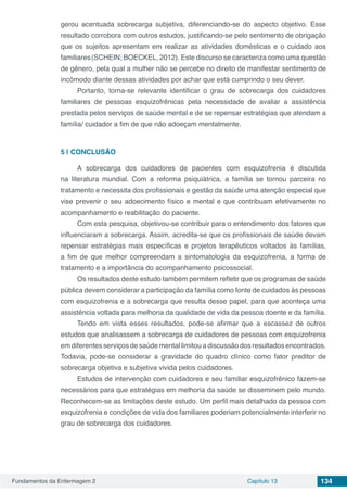 Fundamentos da Enfermagem 2 Capítulo 13 134
gerou acentuada sobrecarga subjetiva, diferenciando-se do aspecto objetivo. Esse
resultado corrobora com outros estudos, justificando-se pelo sentimento de obrigação
que os sujeitos apresentam em realizar as atividades domésticas e o cuidado aos
familiares(SCHEIN; BOECKEL, 2012). Este discurso se caracteriza como uma questão
de gênero, pela qual a mulher não se percebe no direito de manifestar sentimento de
incômodo diante dessas atividades por achar que está cumprindo o seu dever.
Portanto, torna-se relevante identificar o grau de sobrecarga dos cuidadores
familiares de pessoas esquizofrênicas pela necessidade de avaliar a assistência
prestada pelos serviços de saúde mental e de se repensar estratégias que atendam a
família/ cuidador a fim de que não adoeçam mentalmente.
5 | 	CONCLUSÃO
A sobrecarga dos cuidadores de pacientes com esquizofrenia é discutida
na literatura mundial. Com a reforma psiquiátrica, a família se tornou parceira no
tratamento e necessita dos profissionais e gestão da saúde uma atenção especial que
vise prevenir o seu adoecimento físico e mental e que contribuam efetivamente no
acompanhamento e reabilitação do paciente.
Com esta pesquisa, objetivou-se contribuir para o entendimento dos fatores que
influenciaram a sobrecarga. Assim, acredita-se que os profissionais de saúde devam
repensar estratégias mais específicas e projetos terapêuticos voltados às famílias,
a fim de que melhor compreendam a sintomatologia da esquizofrenia, a forma de
tratamento e a importância do acompanhamento psicossocial.
Os resultados deste estudo também permitem refletir que os programas de saúde
pública devem considerar a participação da família como fonte de cuidados às pessoas
com esquizofrenia e a sobrecarga que resulta desse papel, para que aconteça uma
assistência voltada para melhoria da qualidade de vida da pessoa doente e da família.
Tendo em vista esses resultados, pode-se afirmar que a escassez de outros
estudos que analisassem a sobrecarga de cuidadores de pessoas com esquizofrenia
em diferentes serviços de saúde mental limitou a discussão dos resultados encontrados.
Todavia, pode-se considerar a gravidade do quadro clínico como fator preditor de
sobrecarga objetiva e subjetiva vivida pelos cuidadores.
Estudos de intervenção com cuidadores e seu familiar esquizofrênico fazem-se
necessários para que estratégias em melhoria da saúde se disseminem pelo mundo.
Reconhecem-se as limitações deste estudo. Um perfil mais detalhado da pessoa com
esquizofrenia e condições de vida dos familiares poderiam potencialmente interferir no
grau de sobrecarga dos cuidadores.
 
