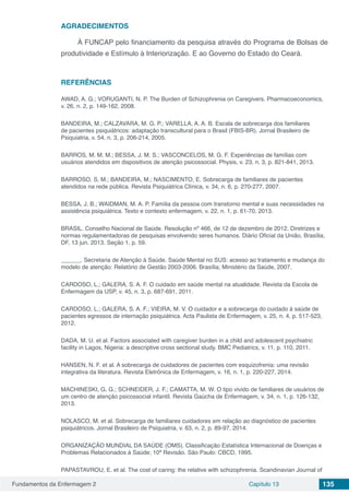 Fundamentos da Enfermagem 2 Capítulo 13 135
AGRADECIMENTOS
À FUNCAP pelo financiamento da pesquisa através do Programa de Bolsas de
produtividade e Estímulo à Interiorização. E ao Governo do Estado do Ceará.
REFERÊNCIAS
AWAD, A. G.; VORUGANTI, N. P. The Burden of Schizophrenia on Caregivers. Pharmacoeconomics,
v. 26, n. 2, p. 149-162, 2008.
BANDEIRA, M.; CALZAVARA, M. G. P.; VARELLA, A. A. B. Escala de sobrecarga dos familiares
de pacientes psiquiátricos: adaptação transcultural para o Brasil (FBIS-BR). Jornal Brasileiro de
Psiquiatria, v. 54, n. 3, p. 206-214, 2005.
BARROS, M. M. M.; BESSA, J. M. S.; VASCONCELOS, M. G. F. Experiências de famílias com
usuários atendidos em dispositivos de atenção psicossocial. Physis, v. 23, n. 3, p. 821-841, 2013.
BARROSO, S. M.; BANDEIRA, M.; NASCIMENTO, E. Sobrecarga de familiares de pacientes
atendidos na rede pública. Revista Psiquiátrica Clínica, v. 34, n. 6, p. 270-277, 2007.
BESSA, J. B.; WAIDMAN, M. A. P. Família da pessoa com transtorno mental e suas necessidades na
assistência psiquiátrica. Texto e contexto enfermagem, v. 22, n. 1, p. 61-70, 2013.
BRASIL. Conselho Nacional de Saúde. Resolução nº 466, de 12 de dezembro de 2012. Diretrizes e
normas regulamentadoras de pesquisas envolvendo seres humanos. Diário Oficial da União, Brasília,
DF, 13 jun. 2013. Seção 1, p. 59.
______. Secretaria de Atenção à Saúde. Saúde Mental no SUS: acesso ao tratamento e mudança do
modelo de atenção: Relatório de Gestão 2003-2006. Brasília; Ministério da Saúde, 2007.
CARDOSO, L.; GALERA, S. A. F. O cuidado em saúde mental na atualidade. Revista da Escola de
Enfermagem da USP, v. 45, n. 3, p. 687-691, 2011.
CARDOSO, L.; GALERA, S. A. F.; VIEIRA, M. V. O cuidador e a sobrecarga do cuidado à saúde de
pacientes egressos de internação psiquiátrica. Acta Paulista de Enfermagem, v. 25, n. 4, p. 517-523,
2012.
DADA, M. U. et al. Factors associated with caregiver burden in a child and adolescent psychiatric
facility in Lagos, Nigeria: a descriptive cross sectional study. BMC Pediatrics, v. 11, p. 110, 2011.
HANSEN, N. F. et al. A sobrecarga de cuidadores de pacientes com esquizofrenia: uma revisão
integrativa da literatura. Revista Eletrônica de Enfermagem, v. 16, n. 1, p. 220-227, 2014.
MACHINESKI, G. G.; SCHNEIDER, J. F.; CAMATTA, M. W. O tipo vivido de familiares de usuários de
um centro de atenção psicossocial infantil. Revista Gaúcha de Enfermagem, v. 34, n. 1, p. 126-132,
2013.
NOLASCO, M. et al. Sobrecarga de familiares cuidadores em relação ao diagnóstico de pacientes
psiquiátricos. Jornal Brasileiro de Psiquiatria, v. 63, n. 2, p. 89-97, 2014.
ORGANIZAÇÃO MUNDIAL DA SAÚDE (OMS). Classificação Estatística Internacional de Doenças e
Problemas Relacionados à Saúde; 10ª Revisão. São Paulo: CBCD, 1995.
PAPASTAVROU, E. et al. The cost of caring: the relative with schizophrenia. Scandinavian Journal of
 