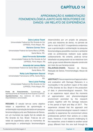 Fundamentos da Enfermagem 2 137Capítulo 14
APROXIMAÇÃO E AMBIENTAÇÃO
FENOMENOLÓGICA JUNTO AOS REDUTORES DE
DANOS: UM RELATO DE EXPERIÊNCIA
CAPÍTULO 14
Zaira Letícia Tisott
Universidade Federal do Rio Grande do Sul
(UFRGS), Porto Alegre, RS.
Marlene Gomes Terra
Universidade Federal de Santa Maria (UFSM),
Santa Maria, RS.
Jacó Fernando Schneider
Universidade Federal do Rio Grande do Sul
(UFRGS), Porto Alegre, RS.
Amanda de Lemos Mello
Universidade Federal de Santa Maria (UFSM),
Santa Maria, RS.
Keity Laís Siepmann Soccol
Universidade Franciscana (UFN), Santa Maria,
RS.
Vera Lúcia Freitag
Universidade Federal do Rio Grande do Sul
(UFRGS), Porto Alegre, RS.
Fonte de financiamento: Coordenação de
Aperfeiçoamento de Pessoal de Nível Superior (CAPES).
Agradecimentos: Aos redutores de danos, pela
disponibilidade e amorosidade.
RESUMO: O estudo tem-se como objetivo
relatar a experiência de aproximação e
ambientaçãonaproduçãodedadosempesquisa
fenomenológica junto aos Redutores de Danos,
em um município da região Sul do estado do
Rio Grande do Sul, Brasil. Trata-se de um
relato de experiência sobre os momentos de
aproximação e ambientação fenomenológica
desenvolvidos por um projeto de pesquisa,
junto aos redutores de danos, no período de
abril e maio de 2017. A experiência evidenciou
que a aproximação e ambientação na pesquisa
fenomenológica possibilita vivenciar o ambiente
onde os profissionais realizam suas ações
cotidianamente. No entanto, pode-se tornar
desafiador ao pesquisador ao se relacionar com
outro grupo social diferente daquele construído
por meio da sua herança social.
PALAVRAS-CHAVE: Redutor de Danos;
Redução de Danos; Fenomenologia; Abuso de
drogas.
ABSTRACT:Hasanexperienceofapproximation
and evaluation with Damage Reducers in a
municipality in the southern region of the state
of Rio Grande do Sul, Brazil in the production
of data in phenomenological research. This
is an experience report about the moments
of approximation and phenomenological
environment promoted by the research
project, together with the damage reducers
in the period of April and May of 2017.  The
experience showed that the approach and
setting in phenomenological research makes it
possible to experience the environment where
professionals perform their actions on a daily
basis. However, it can become challenging to
the researcher, since it relates to another social
group different from the one built through its
 