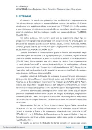 Fundamentos da Enfermagem 2 Capítulo 14 138
social heritage.
KEYWORDS: Harm Reduction; Harm Reduction; Phenomenology; Drug abuse.
1 | 	INTRODUÇÃO
O consumo de substâncias psicoativas tem se disseminado progressivamente
nas últimas décadas, reforçando a necessidade de reforma nas políticas públicas de
atendimento aos usuários de álcool e outras drogas (PERONE, 2014). Os sentidos
e os motivos para o início do consumo substâncias psicoativos são diversos, sendo
possível estabelecer distintos modos de relação com essas substâncias (VASTERS;
PILLON, 2011).
Em outras palavras, nem sempre quem usa ou experimenta algum tipo de
droga desenvolve problemas relacionados com a dependência. No entanto, pode ser
prejudicial às pessoas quando causam danos à saúde, conflitos familiares, mortes,
violência, perdas afetivas, se constituindo como um problema social, com reflexos na
saúde pública (SOUZA; KANTORSKI, 2007).
Além de afetar tanto a saúde individual quanto a coletiva, este fenômeno exige
uma abordagem aos usuários que agregue prevenção, tratamento, organização de
práticas e serviços assistenciais, e ainda, formulação de políticas públicas específicas
(BRASIL, 2009). Neste contexto, teve início no ano de 1989 no Brasil, especialmente
no município de Santos-SP, a construção de estratégias de saúde pública, a fim de
prevenir a disseminação pelo Vírus da Imunodeficiência Humana (HIV). Nessa época,
havia altos índices de contaminação associados ao uso compartilhado de seringas
pelos Usuários de Drogas Injetáveis (UDI).
As ações visavam à distribuição de seringas e o aconselhamento aos usuários
para que não compartilhassem esse material após o uso. Ainda, eram orientados a
higienizá-las e descartá-las de maneira correta (SOUZA; CARVALHO, 2014). Assim,
iniciava-se a proposta de Redução de Danos com o objetivo, primeiramente, de reduzir
as consequências adversas para a saúde, resultantes do uso de drogas lícitas e ilícitas.
A Redução de Danos está voltada para ações sociais e de saúde, as quais devem
preservar a liberdade de decisão do usuário em relação à prevenção, diagnóstico e
tratamento (BRASIL, 2005). Visto que, muitos usuários não conseguem ou não querem
deixar de consumir drogas, entretanto, carecem ter os riscos decorrentes o do seu uso
minimizado.
Nesse sentido, Redutor de Danos é visto como um Agente Social, ao qual se
caracteriza por ser um “profissional que desempenha atividades com o intuito de
garantir a atenção, a defesa e às pessoas em situação de risco pessoal e social”
(BRASIL, 2011, p.1). O Redutor de Danos desempenha suas atividades in loco, de
forma itinerante e contínua junto às pessoas que podem estar ou não em situação de
rua (BRASIL, 2011).
O trabalho de campo de Redução de Danos consiste em estratégias sociais
 