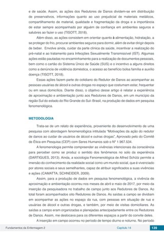 Fundamentos da Enfermagem 2 Capítulo 14 139
e de saúde. Assim, as ações dos Redutores de Danos dividem-se em distribuição
de preservativos, informações quanto ao uso prejudicial de materiais metálicos,
compartilhamento de material, qualidade e fragmentação da droga e a importância
de estar sempre acompanhado por alguém de confiança em ambientes seguros e
salubres ao fazer o uso (TISOTT, 2018).
Além disso, as ações consistem em orientar quanto à alimentação, hidratação, a
se proteger do frio, procurar ambientes seguros para dormir, além de evitar dirigir depois
de beber. Envolve ainda, cuidar da parte clínica da saúde, incentivar a realização do
pré-natal e ao tratamento para Infecções Sexualmente Transmissível (IST). Algumas
ações estão pautadas no encaminhamento para a realização de documentos pessoais,
bem como o cartão do Sistema Único de Saúde (SUS) e o incentivo a alguns direitos
como a denúncia de violência doméstica, o acesso ao benefício bolsa família e auxílio
doença (TISOTT, 2018).
Essas ações fazem parte do cotidiano do Redutor de Danos ao acompanhar as
pessoas usuárias de álcool e outras drogas no espaço que costumam estar, frequentar
ou em seus domicílios. Diante disso, o objetivo desse artigo é relatar a experiência
de aproximação e ambientação junto aos Redutores de Danos, em um município da
região Sul do estado do Rio Grande do Sul- Brasil, na produção de dados em pesquisa
fenomenológica.
METODOLOGIA
Trata-se de um relato de experiência, proveniente do desenvolvimento de uma
pesquisa com abordagem fenomenológica intitulada “Motivações da ação do redutor
de danos ao cuidar de usuários de álcool e outras drogas”, Aprovado pelo do Comitê
de Ética em Pesquisa (CEP) com Seres Humanos sob o Nº 1.967.534.
A fenomenologia permite compreender as vivências intencionais da consciência
para perceber como se produz o sentido dos fenômenos no solo da experiência
(DARTIGUES, 2013). Ainda, a sociologia Fenomenológica de Alfred Schütz permite a
imersão do conhecimento da realidade social como um mundo social, que é vivenciado
por atores sociais e seus semelhantes, capaz de atribuir significados a suas vivências
e ações (CAMATTA; SCHNEIDER, 2009).
Assim, para a produção de dados em pesquisa fenomenológica, a vivência de
aproximação e ambientação ocorreu nos meses de abril e maio de 2017, por meio da
inserção da pesquisadora no trabalho de campo junto aos Redutores de Danos. Ao
total foram acompanhados oito Redutores de Danos. As saídas a campo se dividiam
em acompanhar as ações no espaço da rua, com pessoas em situação de rua e
usuárias de álcool e outras drogas, e também, por meio de visitas domiciliares. As
saídas a campo eram organizadas e planejadas antecipadamente entre os Redutores
de Danos. Assim, me deslocava para os diferentes espaços a partir do convite deles.
A inserção em campo ocorreu no período de tempo diurno e noturno. No período
 