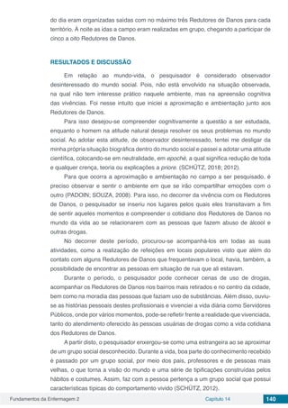 Fundamentos da Enfermagem 2 Capítulo 14 140
do dia eram organizadas saídas com no máximo três Redutores de Danos para cada
território. À noite as idas a campo eram realizadas em grupo, chegando a participar de
cinco a oito Redutores de Danos.
RESULTADOS E DISCUSSÃO
Em relação ao mundo-vida, o pesquisador é considerado observador
desinteressado do mundo social. Pois, não está envolvido na situação observada,
na qual não tem interesse prático naquele ambiente, mas na apreensão cognitiva
das vivências. Foi nesse intuito que iniciei a aproximação e ambientação junto aos
Redutores de Danos.
Para isso desejou-se compreender cognitivamente a questão a ser estudada,
enquanto o homem na atitude natural deseja resolver os seus problemas no mundo
social. Ao adotar esta atitude, de observador desinteressado, tentei me desligar da
minha própria situação biográfica dentro do mundo social e passei a adotar uma atitude
científica, colocando-se em neutralidade, em epoché, a qual significa redução de toda
e qualquer crença, teoria ou explicações a priore. (SCHÜTZ, 2018; 2012).
Para que ocorra a aproximação e ambientação no campo a ser pesquisado, é
preciso observar e sentir o ambiente em que se irão compartilhar emoções com o
outro (PADOIN; SOUZA, 2008). Para isso, no decorrer da vivência com os Redutores
de Danos, o pesquisador se inseriu nos lugares pelos quais eles transitavam a fim
de sentir aqueles momentos e compreender o cotidiano dos Redutores de Danos no
mundo da vida ao se relacionarem com as pessoas que fazem abuso de álcool e
outras drogas.
No decorrer deste período, procurou-se acompanhá-los em todas as suas
atividades, como a realização de refeições em locais populares visto que além do
contato com alguns Redutores de Danos que frequentavam o local, havia, também, a
possibilidade de encontrar as pessoas em situação de rua que ali estavam.
Durante o período, o pesquisador pode conhecer cenas de uso de drogas,
acompanhar os Redutores de Danos nos bairros mais retirados e no centro da cidade,
bem como na moradia das pessoas que faziam uso de substâncias. Além disso, ouviu-
se as histórias pessoais destes profissionais e vivenciei a vida diária como Servidores
Públicos, onde por vários momentos, pode-se refletir frente a realidade que vivenciada,
tanto do atendimento oferecido às pessoas usuárias de drogas como a vida cotidiana
dos Redutores de Danos.
A partir disto, o pesquisador enxergou-se como uma estrangeira ao se aproximar
de um grupo social desconhecido. Durante a vida, boa parte do conhecimento recebido
é passado por um grupo social, por meio dos pais, professores e de pessoas mais
velhas, o que torna a visão do mundo e uma série de tipificações construídas pelos
hábitos e costumes. Assim, faz com a pessoa pertença a um grupo social que possui
características típicas do comportamento vivido (SCHÜTZ, 2012).
 