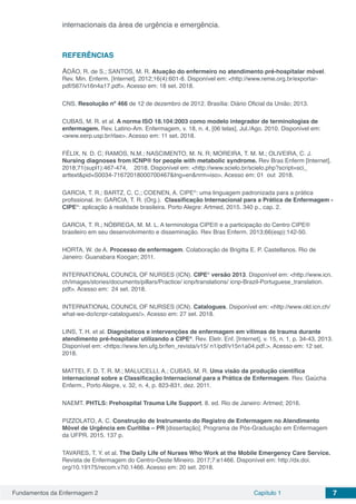 Fundamentos da Enfermagem 2 Capítulo 1 7
internacionais da área de urgência e emergência.
REFERÊNCIAS
ADÃO, R. de S.; SANTOS, M. R. Atuação do enfermeiro no atendimento pré-hospitalar móvel.
Rev. Min. Enferm. [Internet]. 2012;16(4):601-8. Disponível em: <http://www.reme.org.br/exportar-
pdf/567/v16n4a17.pdf>. Acesso em: 18 set. 2018.
CNS. Resolução nº 466 de 12 de dezembro de 2012. Brasília: Diário Oficial da União; 2013.
CUBAS, M. R. et al. A norma ISO 18.104:2003 como modelo integrador de terminologias de
enfermagem. Rev. Latino-Am. Enfermagem, v. 18, n. 4, [06 telas], Jul./Ago. 2010. Disponível em:
<www.eerp.usp.br/rlae>. Acesso em: 11 set. 2018.
FÉLIX, N. D. C; RAMOS, N.M.; NASCIMENTO, M. N. R; MOREIRA, T. M. M.; OLIVEIRA, C. J.
Nursing diagnoses from ICNP® for people with metabolic syndrome. Rev Bras Enferm [Internet].
2018;71(supl1):467-474,    2018. Disponível em: <http://www.scielo.br/scielo.php?script=sci_
arttext&pid=S0034-71672018000700467&lng=en&nrm=iso>. Acesso em: 01  out  2018. 
GARCIA, T. R.; BARTZ, C. C.; COENEN, A. CIPE®
: uma linguagem padronizada para a prática
profissional. In: GARCIA, T. R. (Org.). Classificação Internacional para a Prática de Enfermagem -
CIPE®
: aplicação à realidade brasileira. Porto Alegre: Artmed, 2015. 340 p., cap. 2.
GARCIA, T. R.; NÓBREGA, M. M. L. A terminologia CIPE® e a participação do Centro CIPE®
brasileiro em seu desenvolvimento e disseminação. Rev Bras Enferm. 2013;66(esp):142-50.
HORTA, W. de A. Processo de enfermagem. Colaboração de Brigitta E. P. Castellanos. Rio de
Janeiro: Guanabara Koogan; 2011.
INTERNATIONAL COUNCIL OF NURSES (ICN). CIPE®
versão 2013. Disponível em: <http://www.icn.
ch/images/stories/documents/pillars/Practice/ icnp/translations/ icnp-Brazil-Portuguese_translation.
pdf>. Acesso em: 24 set. 2018.
INTERNATIONAL COUNCIL OF NURSES (ICN). Catalogues. Dsiponível em: <http://www.old.icn.ch/
what-we-do/icnpr-catalogues/>. Acesso em: 27 set. 2018.
LINS, T. H. et al. Diagnósticos e intervenções de enfermagem em vítimas de trauma durante
atendimento pré-hospitalar utilizando a CIPE®
. Rev. Eletr. Enf. [Internet], v. 15, n. 1, p. 34-43, 2013.
Disponível em: <https://www.fen.ufg.br/fen_revista/v15/ n1/pdf/v15n1a04.pdf.>. Acesso em: 12 set.
2018.
MATTEI, F. D. T. R. M.; MALUCELLI, A.; CUBAS, M. R. Uma visão da produção científica
internacional sobre a Classificação Internacional para a Prática de Enfermagem. Rev. Gaúcha
Enferm., Porto Alegre, v. 32, n. 4, p. 823-831, dez. 2011.
NAEMT. PHTLS: Prehospital Trauma Life Support. 8. ed. Rio de Janeiro: Artmed; 2016.
PIZZOLATO, A. C. Construção de Instrumento do Registro de Enfermagem no Atendimento
Móvel de Urgência em Curitiba – PR [dissertação]. Programa de Pós-Graduação em Enfermagem
da UFPR. 2015. 137 p.
TAVARES, T. Y. et al. The Daily Life of Nurses Who Work at the Mobile Emergency Care Service.
Revista de Enfermagem do Centro-Oeste Mineiro. 2017;7:e1466. Disponível em: http://dx.doi.
org/10.19175/recom.v7i0.1466. Acesso em: 20 set. 2018.
 