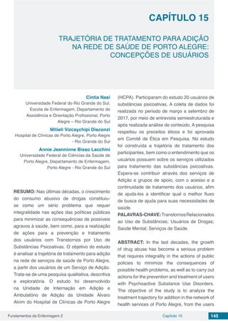 Fundamentos da Enfermagem 2 145Capítulo 15
TRAJETÓRIA DE TRATAMENTO PARA ADIÇÃO
NA REDE DE SAÚDE DE PORTO ALEGRE:
CONCEPÇÕES DE USUÁRIOS
CAPÍTULO 15
Cíntia Nasi
Universidade Federal do Rio Grande do Sul,
Escola de Enfermagem, Departamento de
Assistência e Orientação Profissional, Porto
Alegre – Rio Grande do Sul
Mitieli Vizcaychipi Disconzi
Hospital de Clínicas de Porto Alegre, Porto Alegre
- Rio Grande do Sul
Annie Jeanninne Bisso Lacchini
Universidade Federal de Ciências da Saúde de
Porto Alegre, Departamento de Enfermagem,
Porto Alegre - Rio Grande do Sul
RESUMO: Nas últimas décadas, o crescimento
do consumo abusivo de drogas constituiu-
se como um sério problema que requer
integralidade nas ações das políticas públicas
para minimizar as consequências de possíveis
agravos à saúde, bem como, para a realização
de ações para a prevenção e tratamento
dos usuários com Transtornos por Uso de
Substâncias Psicoativas. O objetivo do estudo
é analisar a trajetória de tratamento para adição
na rede de serviços de saúde de Porto Alegre,
a partir dos usuários de um Serviço de Adição.
Trata-se de uma pesquisa qualitativa, descritiva
e exploratória. O estudo foi desenvolvido
na Unidade de Internação em Adição e
Ambulatório de Adição da Unidade Álvaro
Alvim do Hospital de Clínicas de Porto Alegre
(HCPA). Participaram do estudo 20 usuários de
substâncias psicoativas. A coleta de dados foi
realizada no período de março a setembro de
2017, por meio de entrevista semiestruturada e
após realizada análise de conteúdo. A pesquisa
respeitou os preceitos éticos e foi aprovada
em Comitê de Ética em Pesquisa. No estudo
foi construída a trajetória de tratamento dos
participantes, bem como o entendimento que os
usuários possuem sobre os serviços utilizados
para tratamento das substâncias psicoativas.
Espera-se contribuir através dos serviços de
Adição e grupos de apoio, com o acesso e a
continuidade de tratamento dos usuários, afim
de ajuda-los a identificar qual o melhor fluxo
de busca de ajuda para suas necessidades de
saúde.
PALAVRAS-CHAVE:TranstornosRelacionados
ao Uso de Substâncias; Usuários de Drogas;
Saúde Mental; Serviços de Saúde.
ABSTRACT: In the last decades, the growth
of drug abuse has become a serious problem
that requires integrality in the actions of public
policies to minimize the consequences of
possible health problems, as well as to carry out
actions for the prevention and treatment of users
with Psychoactive Substance Use Disorders.
The objective of the study is to analyze the
treatment trajectory for addition in the network of
health services of Porto Alegre, from the users
 