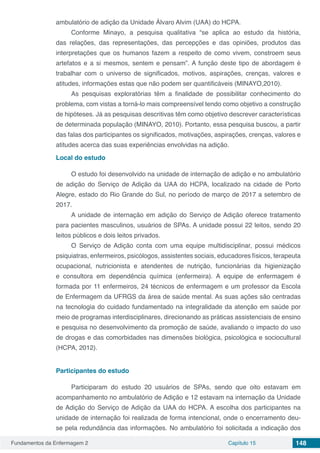 Fundamentos da Enfermagem 2 Capítulo 15 148
ambulatório de adição da Unidade Álvaro Alvim (UAA) do HCPA.
Conforme Minayo, a pesquisa qualitativa “se aplica ao estudo da história,
das relações, das representações, das percepções e das opiniões, produtos das
interpretações que os humanos fazem a respeito de como vivem, constroem seus
artefatos e a si mesmos, sentem e pensam”. A função deste tipo de abordagem é
trabalhar com o universo de significados, motivos, aspirações, crenças, valores e
atitudes, informações estas que não podem ser quantificáveis (MINAYO,2010).
As pesquisas exploratórias têm a finalidade de possibilitar conhecimento do
problema, com vistas a torná-lo mais compreensível tendo como objetivo a construção
de hipóteses. Já as pesquisas descritivas têm como objetivo descrever características
de determinada população (MINAYO, 2010). Portanto, essa pesquisa buscou, a partir
das falas dos participantes os significados, motivações, aspirações, crenças, valores e
atitudes acerca das suas experiências envolvidas na adição.
Local do estudo
O estudo foi desenvolvido na unidade de internação de adição e no ambulatório
de adição do Serviço de Adição da UAA do HCPA, localizado na cidade de Porto
Alegre, estado do Rio Grande do Sul, no período de março de 2017 a setembro de
2017.
A unidade de internação em adição do Serviço de Adição oferece tratamento
para pacientes masculinos, usuários de SPAs. A unidade possui 22 leitos, sendo 20
leitos públicos e dois leitos privados.
O Serviço de Adição conta com uma equipe multidisciplinar, possui médicos
psiquiatras, enfermeiros, psicólogos, assistentes sociais, educadores físicos, terapeuta
ocupacional, nutricionista e atendentes de nutrição, funcionárias da higienização
e consultora em dependência química (enfermeira). A equipe de enfermagem é
formada por 11 enfermeiros, 24 técnicos de enfermagem e um professor da Escola
de Enfermagem da UFRGS da área de saúde mental. As suas ações são centradas
na tecnologia do cuidado fundamentado na integralidade da atenção em saúde por
meio de programas interdisciplinares, direcionando as práticas assistenciais de ensino
e pesquisa no desenvolvimento da promoção de saúde, avaliando o impacto do uso
de drogas e das comorbidades nas dimensões biológica, psicológica e sociocultural
(HCPA, 2012).
Participantes do estudo
Participaram do estudo 20 usuários de SPAs, sendo que oito estavam em
acompanhamento no ambulatório de Adição e 12 estavam na internação da Unidade
de Adição do Serviço de Adição da UAA do HCPA. A escolha dos participantes na
unidade de internação foi realizada de forma intencional, onde o encerramento deu-
se pela redundância das informações. No ambulatório foi solicitada a indicação dos
 
