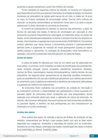 Fundamentos da Enfermagem 2 Capítulo 15 149
pacientes à equipe assistencial, a partir dos critérios de inclusão.
Foram utilizados os seguintes critérios de inclusão: a) Usuários em tratamento
para dependência química que estavam internados na Unidade de Adição; b) Usuários
vinculados ao ambulatório de adição pelo menos há um mês; c) Idade de 18 anos
ou mais; d) Possuir condições de comunicação verbal. Teve-se como critérios de
exclusão: a) Usuários desorientados; b) Apresentar riscos para si ou para a equipe
assistencial; c) Estar intoxicado no momento da entrevista.
O número de participantes foi definido no decorrer das entrevistas, a partir da
técnica de saturação dos dados. A técnica de amostragem por saturação é uma
ferramenta conceitual frequentemente empregada em diferentes áreas no campo da
Saúde, sendo utilizada para estabelecer ou fechar o tamanho final de uma amostra em
estudo, interrompendo a captação de novos componentes (FONTANELA). Os mesmos
autores salientam que nessa técnica, o fechamento amostral é operacionalmente
definido como a suspensão de inclusão de novos participantes quando os dados
obtidos passam a apresentar, na avaliação do pesquisador, certa redundância ou
repetição, não sendo considerado relevante persistir na coleta de dados.
Coleta de dados
A coleta de dados foi efetuada por meio de um roteiro que foi organizado em
duas partes: na primeira, foram coletados os dados de identificação dos participantes,
idade, situação conjugal, crença, ocupação, substâncias psicoativas utilizadas,
número de filhos, suporte/apoio, doença clínica/psiquiátrica, história familiar de uso/
psiquiátrica. Na segunda parte, apresentam-se as seguintes questões norteadoras:
quais as experiências com uso das substâncias psicoativas; que motivos que levaram
ao tratamento; qual a trajetória de tratamento e benefícios de tratamento (dificuldades
e sugestões de melhoria dos tratamentos).
As entrevistas foram realizadas nos consultórios da unidade de internação e
do ambulatório conforme a disponibilidade dos participantes e foram gravadas em
gravador digital. As entrevistas foram conduzidas por uma pesquisadora, sendo
realizada uma entrevista piloto para testar a aplicação do roteiro de entrevista, no
entanto, não houveram alterações. Houveram perdas em duas entrevistas (problemas
no gravador digital), e também, de dois participantes por não comparecerem às
entrevistas no horário combinado.
Análise dos dados
Para análise dos dados, foi utilizada a técnica de Análise de Conteúdo do tipo
temática, sistematizada por Minayo, cujos passos fazem com que as falas sejam
separadas por categorias, analisadas e elencadas de acordo com as entrevistas.
Constitui-se em três etapas: ordenação dos dados, classificação dos dados e análise
final (FONTANELLA, RICAS, TURATO; 2008).
 