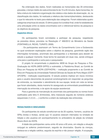 Fundamentos da Enfermagem 2 Capítulo 15 150
Na ordenação dos dados, foram realizadas as transcrições das 20 entrevistas
gravadas, o tempo médio de cada entrevista foi de 15 a 25 minutos.Após transcritas, foi
feita a leitura do material e organização dos relatos e dos dados de observação. Já, na
classificação dos dados, foi realizada a releitura das transcrições/relatos, destacando
o que foi relevante no texto para elaboração das categorias. Foram elaboradas quatro
categorias empíricas do estudo. O último passo foi à análise final, onde foi estabelecida
uma articulação entre os dados encontrados com o referencial teórico da pesquisa e
os objetivos da pesquisa.
Aspectos éticos
Os participantes foram convidados a participar da pesquisa, respeitando
os preceitos éticos, previstos na Resolução nº 466/2012 do Ministério da Saúde
(FONTANELLA, RICAS, TURATO; 2008).
. Os participantes assinaram um Termo de Consentimento Livre e Esclarecido
no qual constavam explicações sobre o objetivo da pesquisa, garantindo sigilo das
informações fornecidas, anonimato dos participantes e a liberdade para desistir do
estudo a qualquer momento. Esse termo foi assinado em duas vias, sendo entregue
uma para o participante e outra para o pesquisador.
O projeto foi encaminhado à plataforma WEB do Grupo de Pesquisa e Pós-
Graduação do HCPA (WEB GPPG) e submetido, à Plataforma Brasil, ao Comitê de
Ética em Pesquisa do HCPA (CEP/HCPA) – instituição proponente e ao Comitê de
Ética em Pesquisa da Universidade Federal Ciências da Saúde de Porto Alegre (CEP/
UFCSPA) - instituição coparticipante. O estudo poderia implicar em riscos mínimos
para o usuário decorrentes de possível constrangimento em responder as perguntas
da entrevista, ou necessitar o atendimento de sua equipe, tendo em vista os temas
que foram abordados, desta maneira foi assegurado ao entrevistado possibilidade de
interrupção da entrevista, e de apoio da equipe assistencial.
Para a garantia da manutenção do anonimato dos participantes os nomes foram
codificados pela letra E (Entrevista), letra maiúscula seguida de números arábicos
sequenciais (1,2,3,4......) conforme a ordem da realização das entrevistas.
RESULTADOS E DISCUSSÃO
Os participantes do estudo constituíram-se de 20 sujeitos, homens, usuários de
SPAs (lícitas e ilícitas), sendo que 12 usuários estavam internados na Unidade de
Adição e oito usuários em acompanhamento no ambulatório de adição da Unidade
Álvaro Alvim do HCPA.
A idade dos participantes variou entre 40 anos a 65 anos, em relação a situação
conjugal os solteiros predominaram, seguido de divorciados. Quanto às crenças,
destaca-se a religião católica, seguida da espírita e não possuir religião. A ocupação,
 