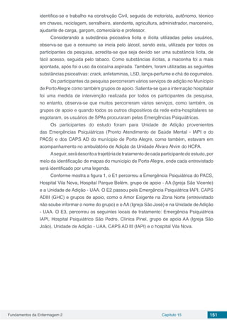 Fundamentos da Enfermagem 2 Capítulo 15 151
identifica-se o trabalho na construção Civil, seguida de motorista, autônomo, técnico
em chaves, reciclagem, serralheiro, atendente, agricultura, administrador, marceneiro,
ajudante de carga, garçom, comerciário e professor.
Considerando a substância psicoativa lícita e ilícita utilizadas pelos usuários,
observa-se que o consumo se inicia pelo álcool, sendo esta, utilizada por todos os
participantes da pesquisa, acredita-se que seja devido ser uma substância lícita, de
fácil acesso, seguida pelo tabaco. Como substâncias ilícitas, a maconha foi a mais
apontada, após foi o uso da cocaína aspirada. Também, foram utilizadas as seguintes
substâncias psicoativas: crack, anfetaminas, LSD, lança-perfume e chá de cogumelos.
Os participantes da pesquisa percorreram vários serviços de adição no Munícipio
de PortoAlegre como também grupos de apoio. Salienta-se que a internação hospitalar
foi uma medida de intervenção realizada por todos os participantes da pesquisa,
no entanto, observa-se que muitos percorreram vários serviços, como também, os
grupos de apoio e quando todos os outros dispositivos da rede extra-hospitalares se
esgotaram, os usuários de SPAs procuraram pelas Emergências Psiquiátricas.
Os participantes do estudo foram para Unidade de Adição provenientes
das Emergências Psiquiátricas (Pronto Atendimento de Saúde Mental - IAPI e do
PACS) e dos CAPS AD do munícipio de Porto Alegre, como também, estavam em
acompanhamento no ambulatório de Adição da Unidade Álvaro Alvim do HCPA.
Aseguir,serádescritoatrajetóriadetratamentodecadaparticipantedoestudo,por
meio da identificação de mapas do munícipio de Porto Alegre, onde cada entrevistado
será identificado por uma legenda.
Conforme mostra a figura 1, o E1 percorreu a Emergência Psiquiátrica do PACS,
Hospital Vila Nova, Hospital Parque Belém, grupo de apoio - AA (Igreja São Vicente)
e a Unidade de Adição - UAA. O E2 passou pela Emergência Psiquiátrica IAPI, CAPS
ADIII (GHC) e grupos de apoio, como o Amor Exigente na Zona Norte (entrevistado
não soube informar o nome do grupo) e o AA (Igreja São José) e na Unidade de Adição
- UAA. O E3, percorreu os seguintes locais de tratamento: Emergência Psiquiátrica
IAPI, Hospital Psiquiátrico São Pedro, Clínica Pinel, grupo de apoio AA (Igreja São
João), Unidade de Adição - UAA, CAPS AD III (IAPI) e o hospital Vila Nova.
 