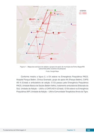 Fundamentos da Enfermagem 2 Capítulo 15 152
Figura 1 – Mapa dos serviços de adição e grupos de apoio do município de Porto Alegre/RS
percorrida pelos usuários da pesquisa
Fonte: Google Maps
Conforme mostra a figura 2, o E4 esteve na Emergência Psiquiátrica PACS,
Hospital Parque Belém, Clínica Gramado, grupo de apoio AA (Parque Belém), CAPS
AD II (Cristal) e ambulatório de adição. O E5 passou pela Emergência Psiquiátrica
PACS, Unidade Básica de Saúde (Belém Velho), tratamento ambulatorial (Eldorado do
Sul), Unidade de Adição – UAA e o CAPS AD II (Cristal). O E6 esteve na Emergência
Psiquiátrica IAPI, Unidade de Adição – UAA e Comunidade Terapêutica Arroio do Tigre.
 