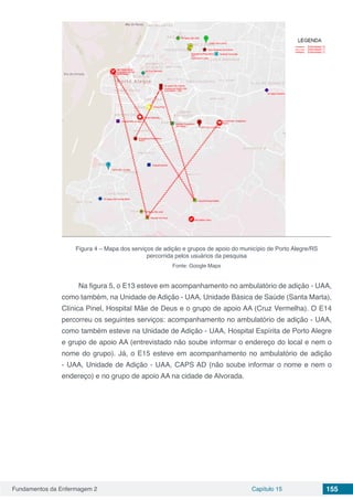 Fundamentos da Enfermagem 2 Capítulo 15 155
Figura 4 – Mapa dos serviços de adição e grupos de apoio do município de Porto Alegre/RS
percorrida pelos usuários da pesquisa
Fonte: Google Maps
Na figura 5, o E13 esteve em acompanhamento no ambulatório de adição - UAA,
como também, na Unidade de Adição - UAA, Unidade Básica de Saúde (Santa Marta),
Clínica Pinel, Hospital Mãe de Deus e o grupo de apoio AA (Cruz Vermelha). O E14
percorreu os seguintes serviços: acompanhamento no ambulatório de adição - UAA,
como também esteve na Unidade de Adição - UAA, Hospital Espírita de Porto Alegre
e grupo de apoio AA (entrevistado não soube informar o endereço do local e nem o
nome do grupo). Já, o E15 esteve em acompanhamento no ambulatório de adição
- UAA, Unidade de Adição - UAA, CAPS AD (não soube informar o nome e nem o
endereço) e no grupo de apoio AA na cidade de Alvorada.
 