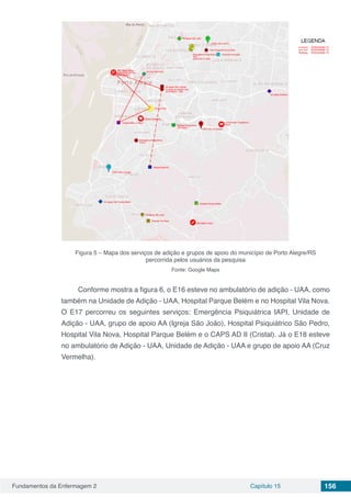 Fundamentos da Enfermagem 2 Capítulo 15 156
Figura 5 – Mapa dos serviços de adição e grupos de apoio do município de Porto Alegre/RS
percorrida pelos usuários da pesquisa
Fonte: Google Maps
Conforme mostra a figura 6, o E16 esteve no ambulatório de adição - UAA, como
também na Unidade de Adição - UAA, Hospital Parque Belém e no Hospital Vila Nova.
O E17 percorreu os seguintes serviços: Emergência Psiquiátrica IAPI, Unidade de
Adição - UAA, grupo de apoio AA (Igreja São João), Hospital Psiquiátrico São Pedro,
Hospital Vila Nova, Hospital Parque Belém e o CAPS AD II (Cristal). Já o E18 esteve
no ambulatório de Adição - UAA, Unidade de Adição - UAA e grupo de apoio AA (Cruz
Vermelha).
 
