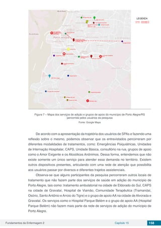 Fundamentos da Enfermagem 2 Capítulo 15 158
Figura 7 – Mapa dos serviços de adição e grupos de apoio do município de Porto Alegre/RS
percorrida pelos usuários da pesquisa
Fonte: Google Maps
De acordo com a apresentação da trajetória dos usuários de SPAs e fazendo uma
reflexão sobre o mesmo, podemos observar que os entrevistados percorreram por
diferentes modalidades de tratamentos, como: Emergências Psiquiátricas, Unidades
de Internação Hospitalar, CAPS, Unidade Básica, consultório na rua, grupos de apoio
como o Amor Exigente e os Alcoólicos Anônimos. Dessa forma, entendemos que não
existe somente um único serviço para atender essa demanda no território. Existem
outros dispositivos presentes, articulando com uma rede de atenção que possibilita
aos usuários passar por diversos e diferentes trajetos assistenciais.
Observa-se que alguns participantes da pesquisa percorreram outros locais de
tratamento que não fazem parte dos serviços de saúde em adição do município de
Porto Alegre, tais como: tratamento ambulatorial na cidade de Eldorado do Sul, CAPS
na cidade de Gravataí, Hospital de Viamão, Comunidade Terapêutica (Tramandaí,
Osório, Santo Antônio e Arroio do Tigre) e o grupo de apoio AA na cidade de Alvorada e
Gravataí. Os serviços como o Hospital Parque Belém e o grupo de apoio AA (Hospital
Parque Belém) não fazem mais parte da rede de serviços de adição do munícipio de
Porto Alegre.
 