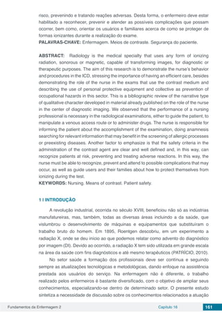 Fundamentos da Enfermagem 2 Capítulo 16 161
risco, prevenindo e tratando reações adversas. Desta forma, o enfermeiro deve estar
habilitado a reconhecer, prevenir e atender as possíveis complicações que possam
ocorrer, bem como, orientar os usuários e familiares acerca de como se proteger de
formas ionizantes durante a realização do exame.
PALAVRAS-CHAVE: Enfermagem. Meios de contraste. Segurança do paciente.
ABSTRACT:  Radiology is the medical specialty that uses any form of ionizing
radiation, sonorous or magnetic, capable of transforming images, for diagnostic or
therapeutic purposes. The aim of this research is to demonstrate the nurse’s behavior
and procedures in the ICD, stressing the importance of having an efficient care, besides
demonstrating the role of the nurse in the exams that use the contrast medium and
describing the use of personal protective equipment and collective as prevention of
occupational hazards in this sector. This is a bibliographic review of the narrative type
of qualitative character developed in material already published on the role of the nurse
in the center of diagnostic imaging. We observed that the performance of a nursing
professional is necessary in the radiological examinations, either to guide the patient, to
manipulate a venous access route or to administer drugs. The nurse is responsible for
informing the patient about the accomplishment of the examination, doing anamnesis
searching for relevant information that may benefit in the screening of allergic processes
or preexisting diseases. Another factor to emphasize is that the safety criteria in the
administration of the contrast agent are clear and well defined and, in this way, can
recognize patients at risk, preventing and treating adverse reactions. In this way, the
nurse must be able to recognize, prevent and attend to possible complications that may
occur, as well as guide users and their families about how to protect themselves from
ionizing during the test.
KEYWORDS: Nursing. Means of contrast. Patient safety.
1 | 	INTRODUÇÃO
A revolução industrial, ocorrida no século XVIII, beneficiou não só as indústrias
manufatureiras, mas, também, todas as diversas áreas incluindo a da saúde, que
vislumbrou o desenvolvimento de máquinas e equipamentos que substituíram o
trabalho bruto do homem. Em 1895, Roentgen descobriu, em um experimento a
radiação X, onde se deu início ao que podemos relatar como advento do diagnóstico
por imagem (DI). Devido ao ocorrido, a radiação X tem sido utilizada em grande escala
na área da saúde com fins diagnósticos e até mesmo terapêuticos (PATRÍCIO, 2010).
No setor saúde a formação dos profissionais deve ser contínua e seguindo
sempre as atualizações tecnológicas e metodológicas, dando enfoque na assistência
prestada aos usuários do serviço. Na enfermagem não é diferente, o trabalho
realizado pelos enfermeiros é bastante diversificado, com o objetivo de ampliar seus
conhecimentos, especializando-se dentro de determinado setor. O presente estudo
sintetiza a necessidade de discussão sobre os conhecimentos relacionados a atuação
 