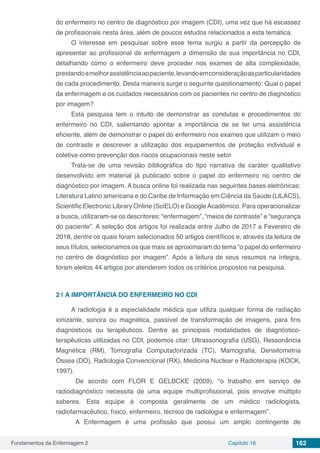 Fundamentos da Enfermagem 2 Capítulo 16 162
do enfermeiro no centro de diagnóstico por imagem (CDI), uma vez que há escassez
de profissionais nesta área, além de poucos estudos relacionados a esta temática.
O interesse em pesquisar sobre esse tema surgiu a partir da percepção de
apresentar ao profissional de enfermagem a dimensão de sua importância no CDI,
detalhando como o enfermeiro deve proceder nos exames de alta complexidade,
prestandoamelhorassistênciaaopaciente,levandoemconsideraçãoasparticularidades
de cada procedimento. Desta maneira surge o seguinte questionamento: Qual o papel
da enfermagem e os cuidados necessários com os pacientes no centro de diagnóstico
por imagem?
Esta pesquisa tem o intuito de demonstrar as condutas e procedimentos do
enfermeiro no CDI, salientando apontar a importância de se ter uma assistência
eficiente, além de demonstrar o papel do enfermeiro nos exames que utilizam o meio
de contraste e descrever a utilização dos equipamentos de proteção individual e
coletiva como prevenção dos riscos ocupacionais neste setor.
Trata-se de uma revisão bibliográfica do tipo narrativa de caráter qualitativo
desenvolvido em material já publicado sobre o papel do enfermeiro no centro de
diagnóstico por imagem. A busca online foi realizada nas seguintes bases eletrônicas:
Literatura Latino americana e do Caribe de Informação em Ciência da Saúde (LILACS),
Scientific Electronic Library Online (SciELO) e GoogleAcadêmico. Para operacionalizar
a busca, utilizaram-se os descritores: “enfermagem”, “meios de contraste” e “segurança
do paciente”. A seleção dos artigos foi realizada entre Julho de 2017 a Fevereiro de
2018, dentre os quais foram selecionados 50 artigos científicos e, através da leitura de
seus títulos, selecionamos os que mais se aproximaram do tema “o papel do enfermeiro
no centro de diagnóstico por imagem”. Após a leitura de seus resumos na íntegra,
foram eleitos 44 artigos por atenderem todos os critérios propostos na pesquisa.
2 | 	A IMPORTÂNCIA DO ENFERMEIRO NO CDI
A radiologia é a especialidade médica que utiliza qualquer forma de radiação
ionizante, sonora ou magnética, passível de transformação de imagens, para fins
diagnósticos ou terapêuticos. Dentre as principais modalidades de diagnóstico-
terapêuticas utilizadas no CDI, podemos citar: Ultrassonografia (USG), Ressonância
Magnética (RM), Tomografia Computadorizada (TC), Mamografia, Densitometria
Óssea (DO), Radiologia Convencional (RX), Medicina Nuclear e Radioterapia (KOCK,
1997).
De acordo com FLOR E GELBCKE (2009), “o trabalho em serviço de
radiodiagnóstico necessita de uma equipe multiprofissional, pois envolve múltiplo
saberes. Esta equipe é composta geralmente de um médico radiologista,
radiofarmacêutico, físico, enfermeiro, técnico de radiologia e enfermagem”.
A Enfermagem é uma profissão que possui um amplo contingente de
 