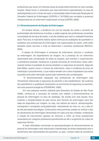 Fundamentos da Enfermagem 2 Capítulo 16 163
profissionais que atuam em diversas áreas da saúde desenvolvendo as mais variadas
funções. Desta forma, é necessário que haja enfermeiros especializados na área de
radiodiagnóstico com o intuito de suprir a necessidade determinada pela Resolução do
Conselho Federal de Enfermagem (COFEN) nº 347/2009 que normatiza a presença
indispensável de um enfermeiro responsável no local (COFEN, 2009).
2.1	Dimensionamento da Equipe de Enfermagem
Em tempos difíceis, a tendência em prol da redução de custos e aumento da
produtividade são fenômenos mundiais, e estão exigindo dos profissionais envolvidos
na prestação de serviços de saúde, o uso de medidas que visem a realidade financeira
atual. Para isso, é importante realizar ações contínuas de avaliações de quantitativo e
qualitativo dos profissionais de enfermagem nas organizações de saúde, onde estão
alocados esses recursos e onde se desenvolve o processo assistencial (NICOLA,
2005).
A equipe de Enfermagem é composta de enfermeiros, técnicos e auxiliares
de enfermagem. No departamento de imagem, há a presença de um enfermeiro
responsável pela coordenação de todas as equipes, que orientam e supervisionam
a assistência prestada. Destaca-se a grande demanda de funcionários nesse setor,
visando sempre à qualidade do serviço prestado e a segurança do paciente. Segundo
Hall (2004), quanto menor o número de enfermeiros, maior a incidência de erros de
medicação e procedimentos, o que implica também em custos hospitalares que serão
causados tanto pela internação quanto pelo tratamento das complicações.
O dimensionamento adequado dos profissionais de enfermagem está
intimamente relacionado à segurança do paciente e dos trabalhadores. Na ausência
dos quantitativos e qualitativos necessários ao provimento da segurança ao paciente,
não será possível protegê-los (PEDREIRA, 2009).
Em uma pesquisa recente realizada pela Secretaria do Estado de São Paulo
(2006), verificou-se a escassez de estudos que relatem o dimensionamento de
pessoal de enfermagem na área de radiologia. De acordo com este estudo, ficou
evidente a obrigatoriedade de pelo menos dois técnicos de enfermagem para três
salas de diagnóstico por imagem, ou seja, nos setores de raios-X, ultrassonografia,
mamografia e tomografia computadorizada, necessitando de mais um, se a sala for
de alta densidade tecnológica. Continuando nesta premissa, propôs-se verificar o tipo
de atendimento de enfermagem demandado em cada uma das unidades, enfatizando
a criação de instrumentos capazes de mensurar e inferir as horas assistenciais
necessárias por categoria profissional quantificando-as até o surgimento do índice de
segurança técnica.
A maior dificuldade encontrada na operacionalização do dimensionamento do
pessoal de enfermagem está relacionada à identificação de tempo despendido para o
atendimento das necessidades dos pacientes, ou seja, o tempo médio de assistência
 