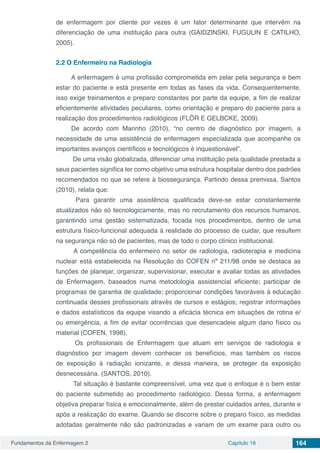 Fundamentos da Enfermagem 2 Capítulo 16 164
de enfermagem por cliente por vezes é um fator determinante que intervêm na
diferenciação de uma instituição para outra (GAIDZINSKI, FUGULIN E CATILHO,
2005).
2.2	O Enfermeiro na Radiologia
A enfermagem é uma profissão comprometida em zelar pela segurança e bem
estar do paciente e está presente em todas as fases da vida. Consequentemente,
isso exige treinamentos e preparo constantes por parte da equipe, a fim de realizar
eficientemente atividades peculiares, como orientação e preparo do paciente para a
realização dos procedimentos radiológicos (FLÔR E GELBCKE, 2009).
De acordo com Marinho (2010), “no centro de diagnóstico por imagem, a
necessidade de uma assistência de enfermagem especializada que acompanhe os
importantes avanços científicos e tecnológicos é inquestionável”.
De uma visão globalizada, diferenciar uma instituição pela qualidade prestada a
seus pacientes significa ter como objetivo uma estrutura hospitalar dentro dos padrões
recomendados no que se refere à biossegurança. Partindo dessa premissa, Santos
(2010), relata que:
Para garantir uma assistência qualificada deve-se estar constantemente
atualizados não só tecnologicamente, mas no recrutamento dos recursos humanos,
garantindo uma gestão sistematizada, focada nos procedimentos, dentro de uma
estrutura físico-funcional adequada à realidade do processo de cuidar, que resultem
na segurança não só de pacientes, mas de todo o corpo clínico institucional.
A competência do enfermeiro no setor de radiologia, radioterapia e medicina
nuclear está estabelecida na Resolução do COFEN nº 211/98 onde se destaca as
funções de planejar, organizar, supervisionar, executar e avaliar todas as atividades
de Enfermagem, baseados numa metodologia assistencial eficiente; participar de
programas de garantia de qualidade; proporcionar condições favoráveis à educação
continuada desses profissionais através de cursos e estágios; registrar informações
e dados estatísticos da equipe visando a eficácia técnica em situações de rotina e/
ou emergência, a fim de evitar ocorrências que desencadeie algum dano físico ou
material (COFEN, 1998).
Os profissionais de Enfermagem que atuam em serviços de radiologia e
diagnóstico por imagem devem conhecer os benefícios, mas também os riscos
de exposição à radiação ionizante, e dessa maneira, se proteger da exposição
desnecessária. (SANTOS, 2010).
Tal situação é bastante compreensível, uma vez que o enfoque é o bem estar
do paciente submetido ao procedimento radiológico. Dessa forma, a enfermagem
objetiva preparar física e emocionalmente, além de prestar cuidados antes, durante e
após a realização do exame. Quando se discorre sobre o preparo físico, as medidas
adotadas geralmente não são padronizadas e variam de um exame para outro ou
 
