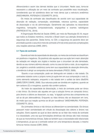 Fundamentos da Enfermagem 2 Capítulo 16 166
diferenciando-o assim dos demais tecidos que o circundam. Neste caso, torna-se
necessário a utilização de um meio de contraste que possibilite essa visualização,
considerando que tal substância deve ser mais densa que a estrutura anatômica
(NISCHIMURA, POTENZA E CESARETTI, 2013).
Os meios de contraste são classificados de acordo com sua capacidade de
absorção de radiação, composição, solubilidade, natureza química, capacidade
de dissociação e via de administração. Geralmente são aplicados na ressonância
magnética, tomografia computadorizada, angiografias e exames radiológicos
(PATRÍCIO ET AL. 2010).
A Organização Mundial de Saúde (OMS), por meio da Resolução 55.18, requer
que todos os Estados membros, incluindo o Brasil visem sua atenção diretamente à
segurança dos pacientes. Desta forma, no CDI, a segurança do paciente deve ser
prioridade quando o assunto é meio de contraste a fim de evitar possíveis complicações
e/ou reações adversas (OMS, 2001).
3.1	Tipos de contraste
Quando se trata da capacidade de absorção, os meios de contraste se classificam
em positivos e negativos. Os positivos são aqueles que sua ação tem maior absorção
da radiação em relação aos órgãos e tecidos que o circundam de alta densidade,
devido ao seu número atômico elevado, como no caso do bário e iodo. Já os negativos
(ar, oxigênio e anidrido carbônico) como tem sua capacidade de absorção diminuída,
a tendência é atingir os compostos de baixa densidade (PISCO, 2006).
Quanto a sua composição, pode ser distinguido em iodado e não iodado. Os
contrastes iodados como o próprio nome já supõe tem em sua composição o iodo (I),
como elemento radiopaco, enquanto o não iodado tem o sulfato de bário (BaSO4)
(SMELTZER E BARE, 2006). Sua natureza pode ser dividida em orgânico, quando se
tem carbono (C) e inorgânico, quando não contém carbono.
Ao tratar da capacidade de dissociação, o meio de contraste pode ser iônico
e não iônico. Os iônicos são aqueles em que a solução forma um composto iônico,
pois ânions e cátions se dissociam, ou seja, “a ligação química dos componentes do
sal se dá por eletrovalência. Enquanto os nãos iônicos não se dissociam em íons,
de modo que sua reação química se dê por covalência” (NISCHIMURA; POTENZA;
CESARETTI, 2013).
Os contrastes iônicos e não iônicos se diferenciam na osmolaridade. Os iônicos
possuem maior osmolaridade em virtude da dissociação dos cátions e ânions nas
soluções. Outro aspecto ao qual se deve atentar ao se falar dos meios de contraste
é a viscosidade, uma vez que formulações diméricas não iônicas são mais viscosas
do que as monoméricas iônicas. Sabe-se também que a viscosidade está relacionada
à temperatura, já que se o contraste estiver em uma temperatura elevada, o mesmo
torna-se menos viscoso (CBR, 2000).
 