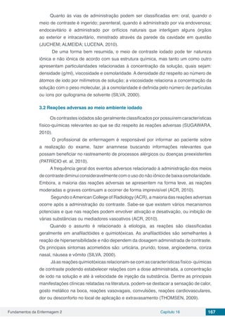 Fundamentos da Enfermagem 2 Capítulo 16 167
Quanto às vias de administração podem ser classificadas em: oral, quando o
meio de contraste é ingerido; parenteral, quando é administrado por via endovenosa;
endocavitário é administrado por orifícios naturais que interligam alguns órgãos
ao exterior e intracavitário, ministrado através da parede da cavidade em questão
(JUCHEM; ALMEIDA; LUCENA, 2010).
De uma forma bem resumida, o meio de contraste iodado pode ter natureza
iônica e não iônica de acordo com sua estrutura química, mas tanto um como outro
apresentam particularidades relacionadas à concentração da solução, quais sejam:
densidade (g/ml), viscosidade e osmolaridade. A densidade diz respeito ao número de
átomos de iodo por milímetros de solução; a viscosidade relaciona a concentração da
solução com o peso molecular, já a osmolaridade é definida pelo número de partículas
ou íons por quilograma de solvente (SILVA, 2000).
3.2	Reações adversas ao meio ambiente iodado
Os contrastes iodados são geralmente classificados por possuírem características
físico-químicas relevantes ao que se diz respeito às reações adversas (SUGAWARA,
2010).
O profissional de enfermagem é responsável por informar ao paciente sobre
a realização do exame, fazer anamnese buscando informações relevantes que
possam beneficiar no rastreamento de processos alérgicos ou doenças preexistentes
(PATRÍCIO et. al, 2010).
A frequência geral dos eventos adversos relacionado à administração dos meios
de contraste diminui consideravelmente com o uso do não iônico de baixa osmolaridade.
Embora, a maioria das reações adversas se apresentem na forma leve, as reações
moderadas e graves continuam a ocorrer de forma imprevisível (ACR, 2010).
Segundo oAmerican College of Radiology (ACR), a maioria das reações adversas
ocorre após a administração do contraste. Sabe-se que existem vários mecanismos
potenciais e que nas reações podem envolver ativação e desativação, ou inibição de
várias substâncias ou mediadores vasoativos (ACR, 2010).
Quando o assunto é relacionado à etiologia, as reações são classificadas
geralmente em anafilactóides e quimiotóxicas. As anafilactóides são semelhantes à
reação de hipersensibilidade e não dependem da dosagem administrada de contraste.
Os principais sintomas acometidos são: urticária, prurido, tosse, angioedema, coriza
nasal, náusea e vômito (SILVA, 2000).
Já as reações quimiotóxicas relacionam-se com as características físico- químicas
de contraste podendo estabelecer relações com a dose administrada, a concentração
de iodo na solução e até à velocidade de injeção da substância. Dentre as principais
manifestações clínicas relatadas na literatura, podem-se destacar a sensação de calor,
gosto metálico na boca, reações vasovagais, convulsões, reações cardiovasculares,
dor ou desconforto no local de aplicação e extravasamento (THOMSEN, 2009).
 