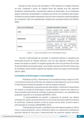 Fundamentos da Enfermagem 2 Capítulo 16 168
Quando se trata de grau de severidade, a ACR classifica as reações adversas
em leve, moderada e grave. As reações leves são aquelas que não requerem
terapêutica medicamentosa, necessitando apenas de observação. Já as moderadas
exigem tratamento farmacológico e cuidados que devem ser prestados pela equipe.
Entretanto as graves podem representar risco de morte e requerem suporte terapêutico
de emergência, além de hospitalização imediata para acompanhamento (OLIVEIRA,
2006).
GRAU DE SEVERIDADE MANISFESTAÇÕES CLÍNICAS
LEVE
Prurido, urticária leve, náuseas, vômitos,
tontura, exantema, gosto metálico na boca e
sensação de calor.
MODERADA
Vômitos persistentes, urticária difusa, cefaleia,
edema facial e de laringe, broncoespasmo
ou dispnéia, taquicardia ou bradicardia,
hipotensão ou hipertensão transitória.
GRAVE
Arritmias, edema de glote, hipotensão,
broncoespasmo severo, convulsão, edema
pulmonar, síncope, fibrilação atrial ou
ventricular e parada cardiorrespiratória.
Quadro 1 – Grau de severidade e suas manifestações clínicas.
Durante a administração de contraste, é importante salientar a importância da
observação perante as reações adversas, uma vez que segundo a literatura, elas
podem ser agudas ou tardias. As reações agudas têm início nos primeiros 20 minutos
de administração de contraste iodado. Já as tardias, demoram de 30 a 60 minutos para
se manifestar, porém existem registros de reações muitas horas após a administração
(SILVA, 2000).
3.3	Cuidados de Enfermagem e a pré-medicação
Para Bianco (2010), “desempenhar uma assistência eficaz e segura no CDI,
o conhecimento prévio do enfermeiro em relação às propriedades do uso de contraste
é essencial para tomada de decisões no caso de reações adversas”.
Recapitulando o que já foi exposto neste estudo, o enfermeiro é responsável
em realizar a consulta de enfermagem, visando identificar, prevenir e/ou atenuar os
riscos causados pela infusão do contraste, proporcionando assim, uma assistência de
qualidade, específica e humanizada (MARINHO, 2010).
A responsabilidade em garantir a segurança do paciente que utilizam
contrastes em acesso venoso central com ou sem auxílio de bomba injetora é exclusiva
do enfermeiro, avaliando também o local do acesso venoso antes, durante e após a
administração do contraste (GROSSMAN, 2012).
Partindo dessa premissa, a assistência de enfermagem prestada no CDI se
inicia no pré-procedimento, onde o enfermeiro realiza um rastreamento identificando
possíveis fatores de risco para o desenvolvimento de possíveis reações adversas.
 