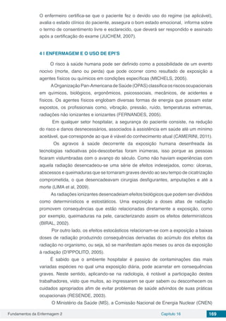 Fundamentos da Enfermagem 2 Capítulo 16 169
O enfermeiro certifica-se que o paciente fez o devido uso do regime (se aplicável),
avalia o estado clínico do paciente, assegura o bom estado emocional, informa sobre
o termo de consentimento livre e esclarecido, que deverá ser respondido e assinado
após a certificação do exame (JUCHEM, 2007).
4 | 	ENFERMAGEM E O USO DE EPI’S
O risco à saúde humana pode ser definido como a possibilidade de um evento
nocivo (morte, dano ou perda) que pode ocorrer como resultado de exposição a
agentes físicos ou químicos em condições específicas (MICHELS, 2005).
AOrganização Pan-Americana de Saúde (OPAS) classifica os riscos ocupacionais
em químicos, biológicos, ergonômicos, psicossociais, mecânicos, de acidentes e
físicos. Os agentes físicos englobam diversas formas de energia que possam estar
expostos, os profissionais como, vibração, pressão, ruído, temperaturas extremas,
radiações não ionizantes e ionizantes (FERNANDES, 2005).
Em qualquer setor hospitalar, a segurança do paciente consiste, na redução
do risco e danos desnecessários, associados à assistência em saúde até um mínimo
aceitável, que corresponde ao que é viável do conhecimento atual (CAMERINI, 2011).
Os agravos à saúde decorrente da exposição humana desenfreada às
tecnologias radioativas pós-descobertas foram inúmeras, isso porque as pessoas
ficaram vislumbradas com o avanço do século. Como não haviam experiências com
aquela radiação desencadeou-se uma série de efeitos indesejados, como: úlceras,
abscessos e queimaduras que se tornaram graves devido ao seu tempo de cicatrização
comprometida, o que desencadeavam cirurgias desfigurantes, amputações e até a
morte (LIMA et al, 2009).
As radiações ionizantes desencadeiam efeitos biológicos que podem ser divididos
como determinísticos e estostáticos. Uma exposição a doses altas de radiação
promovem consequências que estão relacionadas diretamente a exposição, como
por exemplo, queimaduras na pele, caracterizando assim os efeitos determinísticos
(BIRAL, 2002).
Por outro lado, os efeitos estocásticos relacionam-se com a exposição a baixas
doses de radiação produzindo consequências derivadas do acúmulo dos efeitos da
radiação no organismo, ou seja, só se manifestam após meses ou anos da exposição
à radiação (D’IPPOLITO, 2005).
É sabido que o ambiente hospitalar é passivo de contaminações das mais
variadas espécies no qual uma exposição diária, pode acarretar em consequências
graves. Neste sentido, aplicando-se na radiologia, é notável a participação destes
trabalhadores, visto que muitos, ao ingressarem se quer sabem ou desconhecem os
cuidados apropriados afim de evitar problemas de saúde advindos de suas práticas
ocupacionais (RESENDE, 2003).
O Ministério da Saúde (MS), a Comissão Nacional de Energia Nuclear (CNEN)
 