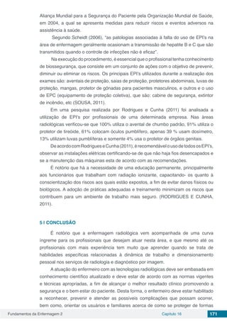 Fundamentos da Enfermagem 2 Capítulo 16 171
Aliança Mundial para a Segurança do Paciente pela Organização Mundial de Saúde,
em 2004, a qual se apresenta medidas para reduzir riscos e eventos adversos na
assistência à saúde.
Segundo Scheidt (2006), “as patologias associadas à falta do uso de EPI’s na
área de enfermagem geralmente ocasionam a transmissão de hepatite B e C que são
transmitidos quando o controle de infecções não é eficaz”.
Na execução do procedimento, é essencial que o profissional tenha conhecimento
de biossegurança, que consiste em um conjunto de ações com o objetivo de prevenir,
diminuir ou eliminar os riscos. Os principais EPI’s utilizados durante a realização dos
exames são: aventais de proteção, saias de proteção, protetores abdominais, luvas de
proteção, mangas, protetor de gônadas para pacientes masculinos, e outros e o uso
de EPC (equipamento de proteção coletiva), que são: cabine de segurança, extintor
de incêndio, etc (SOUSA, 2011).
Em uma pesquisa realizada por Rodrigues e Cunha (2011) foi analisada a
utilização de EPI’s por profissionais de uma determinada empresa. Nas áreas
radiológicas verificou-se que 100% utiliza o avental de chumbo padrão, 91% utiliza o
protetor de tireóide, 61% colocam óculos pumblífero, apenas 39 % usam dosímetro,
13% utilizam luvas pumblíferas e somente 4% usa o protetor de órgãos genitais.
DeacordocomRodrigueseCunha(2011),érecomendávelousodetodososEPI’s,
observar as instalações elétricas certificando-se de que não haja fios desencapados e
se a manutenção das máquinas esta de acordo com as recomendações.
É notório que há a necessidade de uma educação permanente, principalmente
aos funcionários que trabalham com radiação ionizante, capacitando- os quanto à
conscientização dos riscos aos quais estão expostos, a fim de evitar danos físicos ou
biológicos. A adoção de práticas adequadas e treinamento minimizam os riscos que
contribuem para um ambiente de trabalho mais seguro. (RODRIGUES E CUNHA,
2011).
5 | 	CONCLUSÃO
É notório que a enfermagem radiológica vem acompanhada de uma curva
íngreme para os profissionais que desejam atuar nesta área, e que mesmo até os
profissionais com mais experiência tem muito que aprender quando se trata de
habilidades específicas relacionadas à dinâmica de trabalho e dimensionamento
pessoal nos serviços de radiologia e diagnóstico por imagem.
A atuação do enfermeiro com as tecnologias radiológicas deve ser embasada em
conhecimento científico atualizado e deve estar de acordo com as normas vigentes
e técnicas apropriadas, a fim de alcançar o melhor resultado clínico promovendo a
segurança e o bem estar do paciente. Desta forma, o enfermeiro deve estar habilitado
a reconhecer, prevenir e atender as possíveis complicações que possam ocorrer,
bem como, orientar os usuários e familiares acerca de como se proteger de formas
 