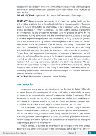 Fundamentos da Enfermagem 2 Capítulo 2 10
necessidades de saúde dos indivíduos, iluminando possibilidades de abordagens para
mudanças de comportamento que busquem a adoção de hábitos mais saudáveis de
estilo de vida.
PALAVRAS-CHAVE: Hipertensão; Processos de Enfermagem; Enfermagem.
ABSTRACT: Systemic arterial hypertension is portrayed as a public health problem
and of global amplitude due to its multifactorial chronic disease condition. The nurse
uses the nursing consultation as a technology of care, especially in her professional
practice developed in Primary Health Care. This work had the objective of presenting
the contributions to the professional formation and the process of caring for the
systematized nursing consultation with the hypertensive people. A study of the type
of reflexive experience report about the systematized nursing consultation given to
people with systemic arterial hypertension in Primary Health Care.As a chronic disease,
hypertension should be controlled in order to avoid secondary complications, risk
factors such as overweight, smoking, and excessive alcohol use should be adequately
addressed and controlled throughout the treatment. Health professionals working in
Primary Care have fundamental importance in the strategies of hypertension control,
both in the definition of the diagnosis and the therapeutic conduct, and in the processes
required for information and education of the hypertensive user for a continuity of
treatment that requires perseverance, motivation and continuing education. We can
infer that the systematized nursing consultation will facilitate the work process, offering
a care based on scientific evidence and raising the real health needs of the individuals,
illuminating possibilities of approaches for behavior changes that seek the adoption of
healthier habits of style of life.
KEYWORDS: Hypertension; Nursing Processes; Nursing.
1 | 	INTRODUÇÃO
As pessoas que procuram por atendimento nos Serviços de Saúde (SS) estão
em busca de uma orientação quanto há um agravo à saúde já evidenciado ou, ainda,
em busca de um esclarecimento quanto à uma possível dúvida. A busca pelo SS irá
se alternar de acordo com os níveis de exclusão vivenciados pelos indivíduos em
decorrência do processo histórico de desenvolvimento das políticas públicas que,
porventura, irão acarretar em um prejuízo ao direito à saúde (Barros, 1996).
Um dos maiores desafios para o enfermeiro, está no fato de conseguir identificar
as reais necessidades de cuidado da população e assim garantir o que é preconizado
pelo art. 196 da Constituição Federal (Brasil, 1988): “A saúde é direito de todos e dever
do Estado, garantido mediante políticas sociais e econômicas que visem à redução do
risco de doença e de outros agravos e ao acesso universal e igualitário às ações para
sua promoção, proteção e recuperação.”
Nesse sentido, o cuidado de enfermagem se configura como uma prática
decisiva que irá ser desenvolvida de forma sistematizada com o objetivo de oferecer
 