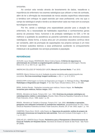 Fundamentos da Enfermagem 2 Capítulo 16 172
ionizantes.
Ao concluir esta revisão através de levantamento de dados, ressalta-se a
importância do enfermeiro nos exames radiológicos que utilizam o meio de contraste,
além de ter a afirmação da necessidade de novos estudos específicos relacionados
à temática com enfoque no papel exercido por esse profissional, uma vez que o
campo da radiologia é amplo e tende a se desenvolver cada vez mais com os avanços
tecnológicos recorrentes.
Por fim, sendo a radiologia uma especialidade peculiar para a atuação do
enfermeiro, há a necessidade de habilidades específicas e conhecimentos gerais
acerca do processo físico, funcional e de proteção radiológica no CDI, a fim de
melhorar a qualidade da assistência ao paciente submetido aos diversos processos
radiológicos. Desta forma, a busca ativa por um processo educativo contínuo deve
ser constante, além da promoção de capacitações nos próprios serviços é um meio
de fornecer subsídios teóricos a esse profissional, auxiliando no enriquecimento
intelectual e de qualidade nos serviços prestados à população.
REFERÊNCIAS
ACAUAN, Laura Vargas; RODRIGUES, Maria Cristina Soares. Critérios de segurança na
administração de contraste na angiotomografia cardíaca: percepção de enfermagem. Revista
Rene,V.16. n 4. p. 504-13, jul - ago 2015.
AMERICAN COLLEGE OF RADIOLOGY (ACR). Manual on Contrast Media. 7º ed. 2010.
BARROS, Marcio Vinicius Lins et al. Avaliação da ponte miocárdica pela angiotomografia das
coronárias. Rev bras ecocardiogr imagem cardiovasc, v. 26, n. 1, p. 8-15, 2013.
BIANCO RPR. Enfermagem no Centro de Diagnostico por Imagem. In: Nóbrega AI (Org.). Tecnologia
Radiológica e Diagnóstico por Imagem. 4º ed. São Paulo: Difusão Editora; 2010. p. 241-268.
BIRAL, Antônio Renato. Radiações ionizantes para médicos, físicos e leigos. In: Radiações
ionizantes para médicos, físicos e leigos. 2002.
BRASIL, Ministério da Saúde. Portaria 453, 1 jun. 1998. Diretrizes de proteção radiológica em
radiodiagnóstico médico e odontológico. Brasília: Diário Oficial da República Federativa do Brasil,
Poder Executivo, 02 jun. 1998, seção 1, p. 29.
BRASIL, Ministério do Trabalho e Emprego. Portaria 518, 7 abr. 2003. Atividades e operações
perigosas com radiações ionizantes ou substâncias radioativas: atividades/áreas de risco. Diário
Oficial da República Federativa do Brasil, Poder Executivo, Brasília, DF, 07 abr. 2003, seção 1, p. 104.
CAMERINI, Flavia Giron; SILVA, Lolita Dopico da. Segurança do paciente: análise do preparo de
medicação intravenosa em hospital da rede sentinela. Texto and Contexto Enfermagem, v. 20, n.
1, p. 41, 2011.
COELHO JR, e MAEDA Sayuri Tanaka. Parâmetros para o Planejamento e Dimensionamento da
Força de Trabalho em Hospitais Gerais. Secretaria de Estado da Saúde de São Paulo - São Paulo–
SP (2006).
 